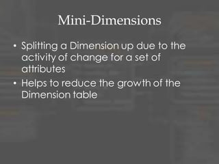 Mini-Dimensions
• Splitting a Dimension up due to the
activity of change for a set of
attributes
• Helps to reduce the growth of the
Dimension table
 