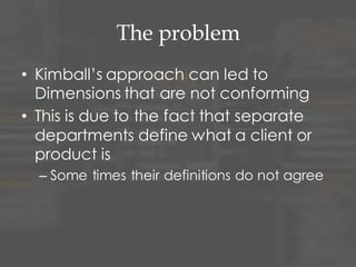 Conforming Dimension
• A Dimension is said to be conforming if:
– A conformed dimension is a set of data
attributes that have been physically
referenced in multiple database tables using
the same key value to refer to the same
structure, attributes, domain values,
definitions and concepts. A conformed
dimension cuts across many facts.
• Dimensions are conformed when they
are either exactly the same (including
keys) or one is a perfect subset of the
other.
 