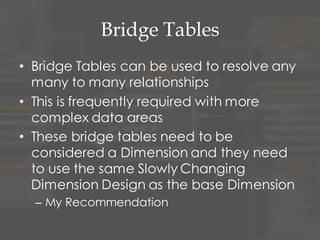 Multi-Valued Attributes
• In some cases, you will need to keep
multiple values for an attribute or sets
of attributes
• Three solutions
– Outriggers or Snowflake (1:M)
– Bridge Table (M:M)
– Repeat attributes on the Dimension
• Simplest solution but can be hard to query
and causes long record length
 