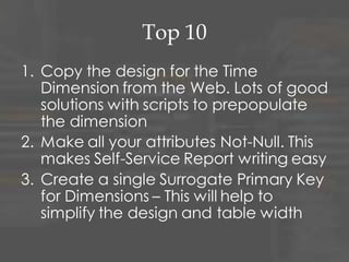 Top 10
4. Never reject a record
– Create an Dummy Invalid record on Each
Dimension. Allows you to store a Fact record
when the relationship is missing
5. Choose a Type 2 Slowly Changing
Dimension as your default
6. Use Effective and Expiry dates on your
Dimensions to allow for maximum
historical information
– If they are Type 2!
 