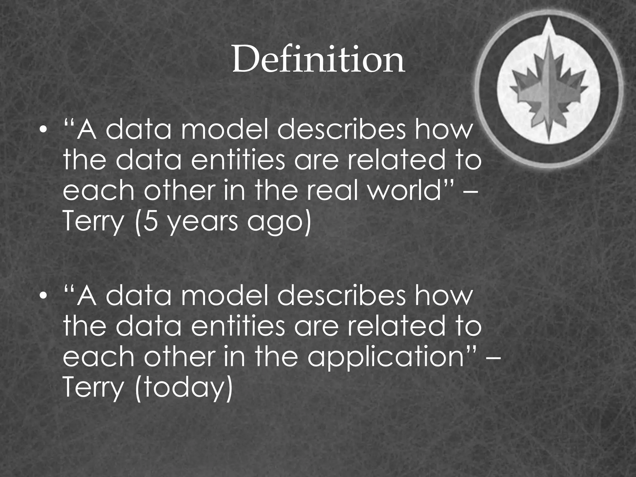 Definition
• “A data model describes how
the data entities are related to
each other in the real world” –
Terry (5 years ago)
• “A data model describes how
the data entities are related to
each other in the application” –
Terry (today)
 