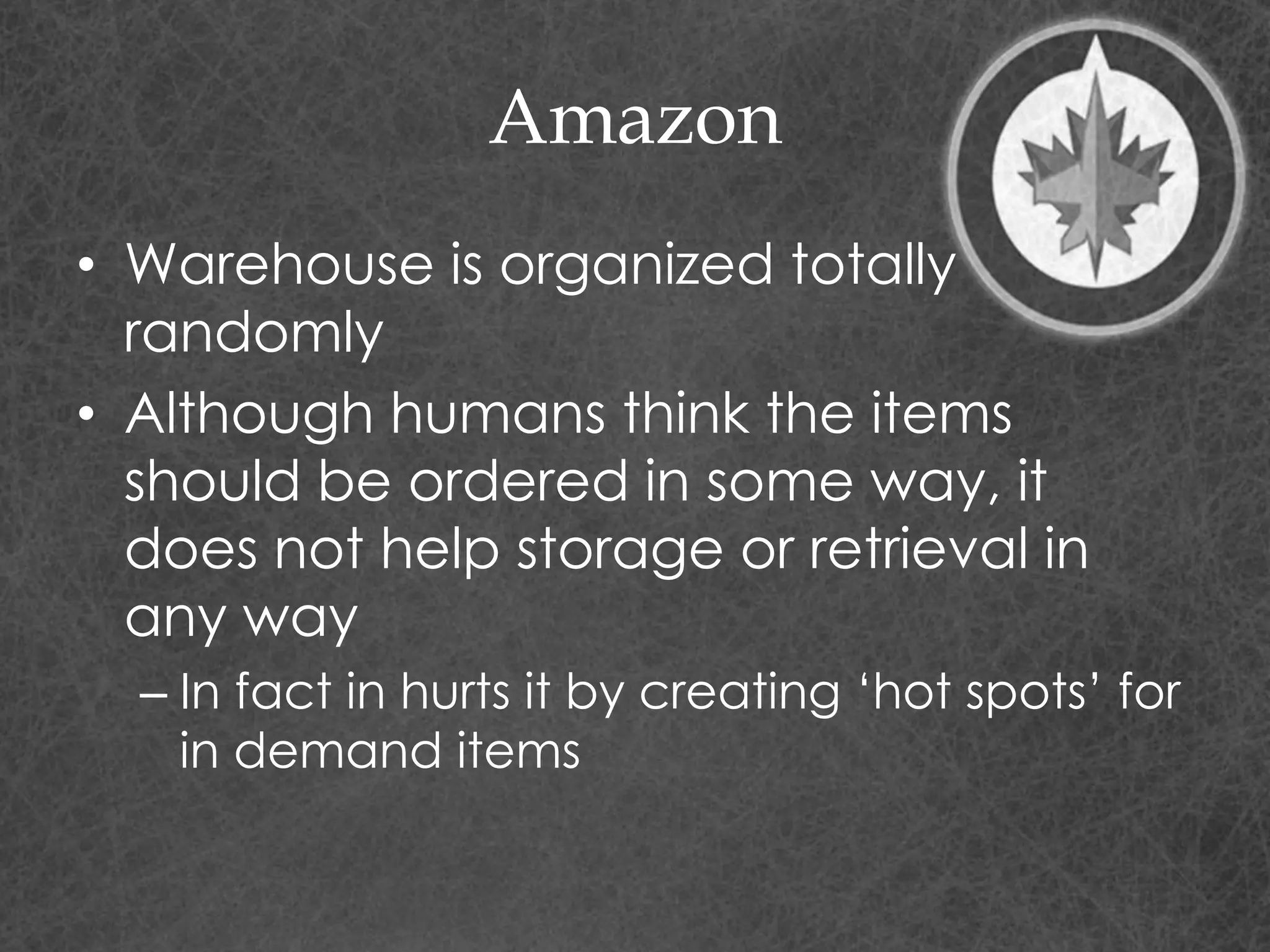 Amazon
• Warehouse is organized totally
randomly
• Although humans think the items
should be ordered in some way, it
does not help storage or retrieval in
any way
– In fact in hurts it by creating ‘hot spots’ for
in demand items
 
