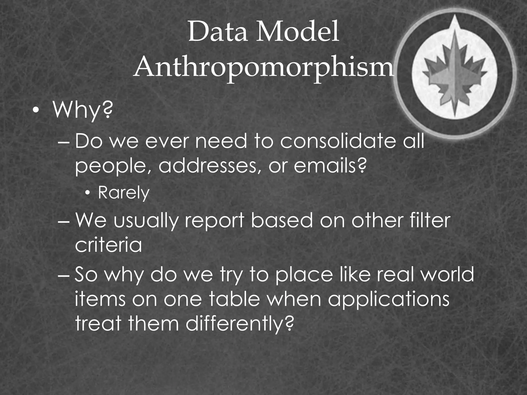 Data Model
Anthropomorphism
• Why?
– Do we ever need to consolidate all
people, addresses, or emails?
• Rarely
– We usually report based on other filter
criteria
– So why do we try to place like real world
items on one table when applications
treat them differently?
 