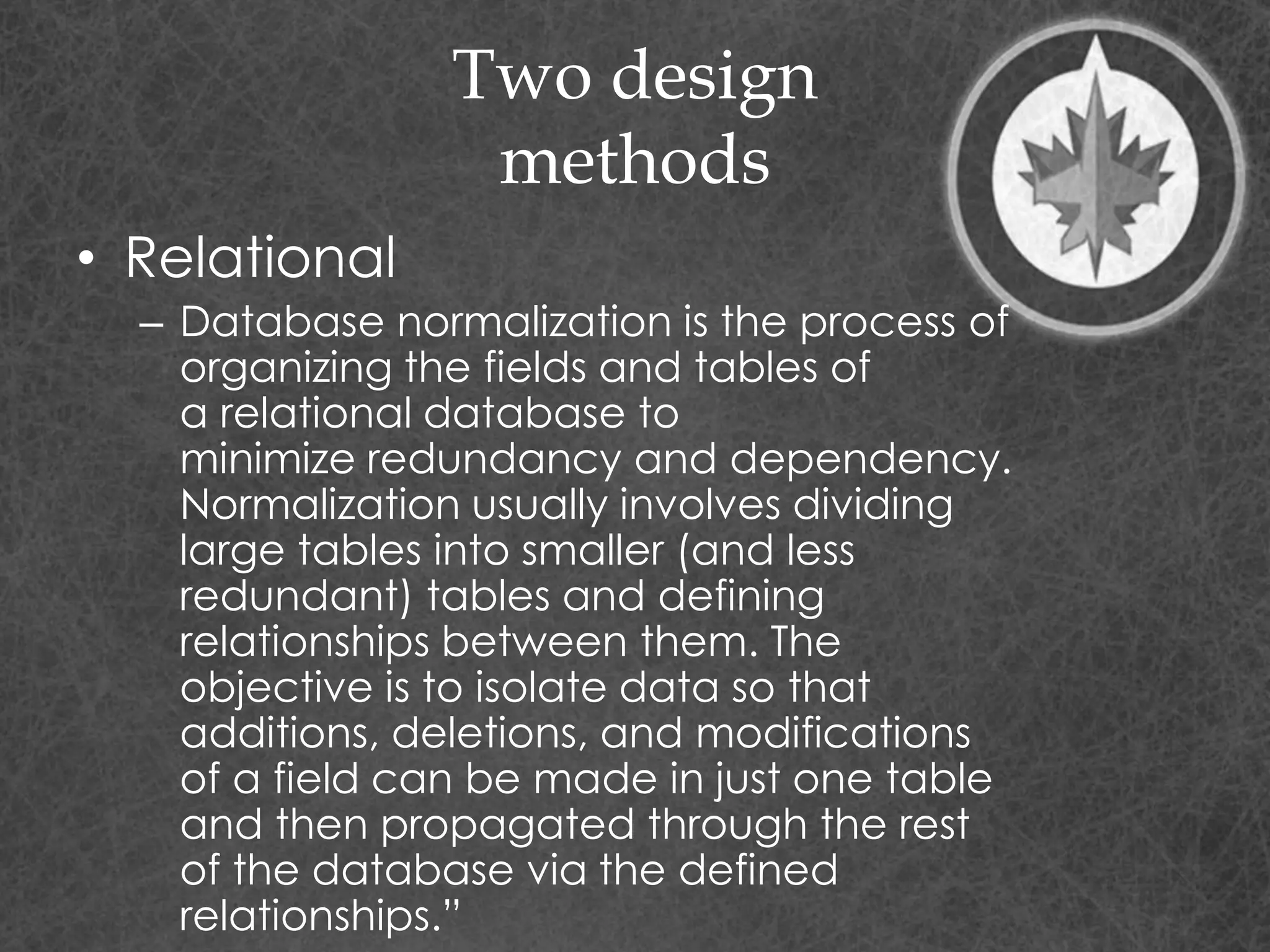 Two design
methods
• Relational
– Database normalization is the process of
organizing the fields and tables of
a relational database to
minimize redundancy and dependency.
Normalization usually involves dividing
large tables into smaller (and less
redundant) tables and defining
relationships between them. The
objective is to isolate data so that
additions, deletions, and modifications
of a field can be made in just one table
and then propagated through the rest
of the database via the defined
relationships.”
 