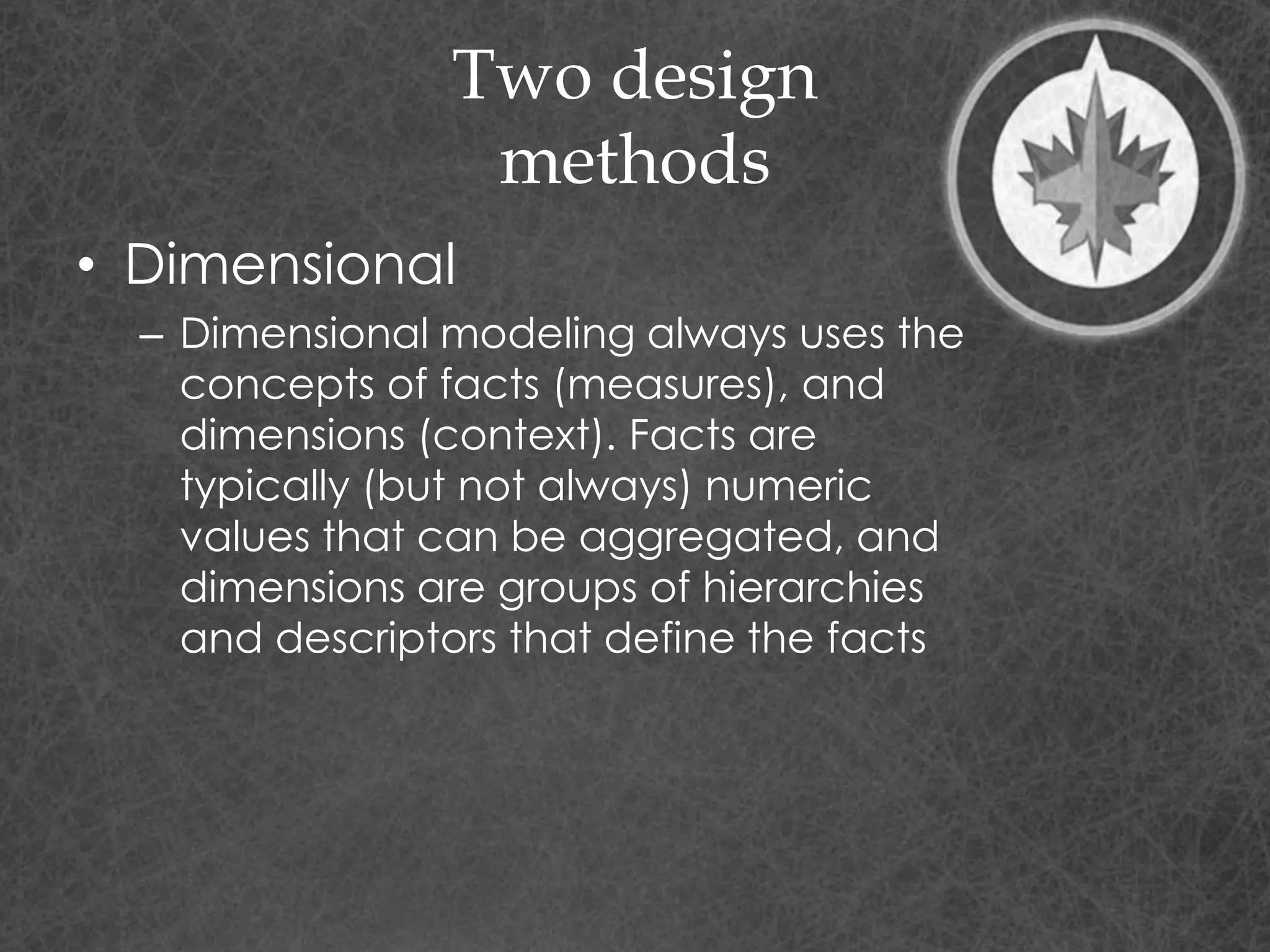 Two design
methods
• Dimensional
– Dimensional modeling always uses the
concepts of facts (measures), and
dimensions (context). Facts are
typically (but not always) numeric
values that can be aggregated, and
dimensions are groups of hierarchies
and descriptors that define the facts
 