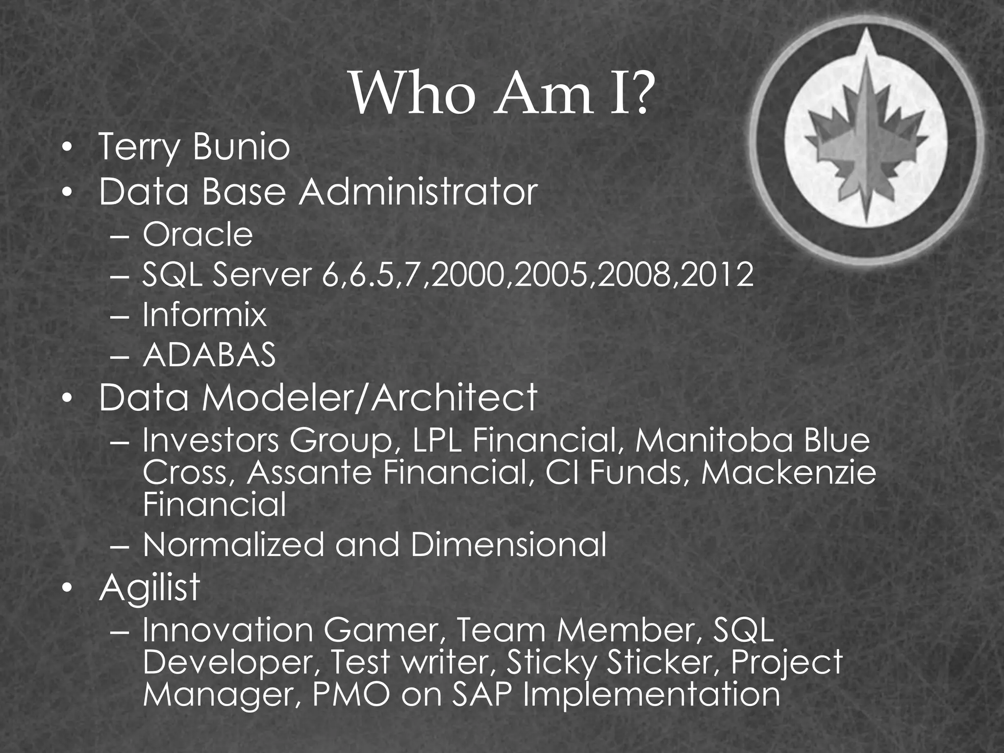Who Am I?
• Terry Bunio
• Data Base Administrator
– Oracle
– SQL Server 6,6.5,7,2000,2005,2008,2012
– Informix
– ADABAS
• Data Modeler/Architect
– Investors Group, LPL Financial, Manitoba Blue
Cross, Assante Financial, CI Funds, Mackenzie
Financial
– Normalized and Dimensional
• Agilist
– Innovation Gamer, Team Member, SQL
Developer, Test writer, Sticky Sticker, Project
Manager, PMO on SAP Implementation
 