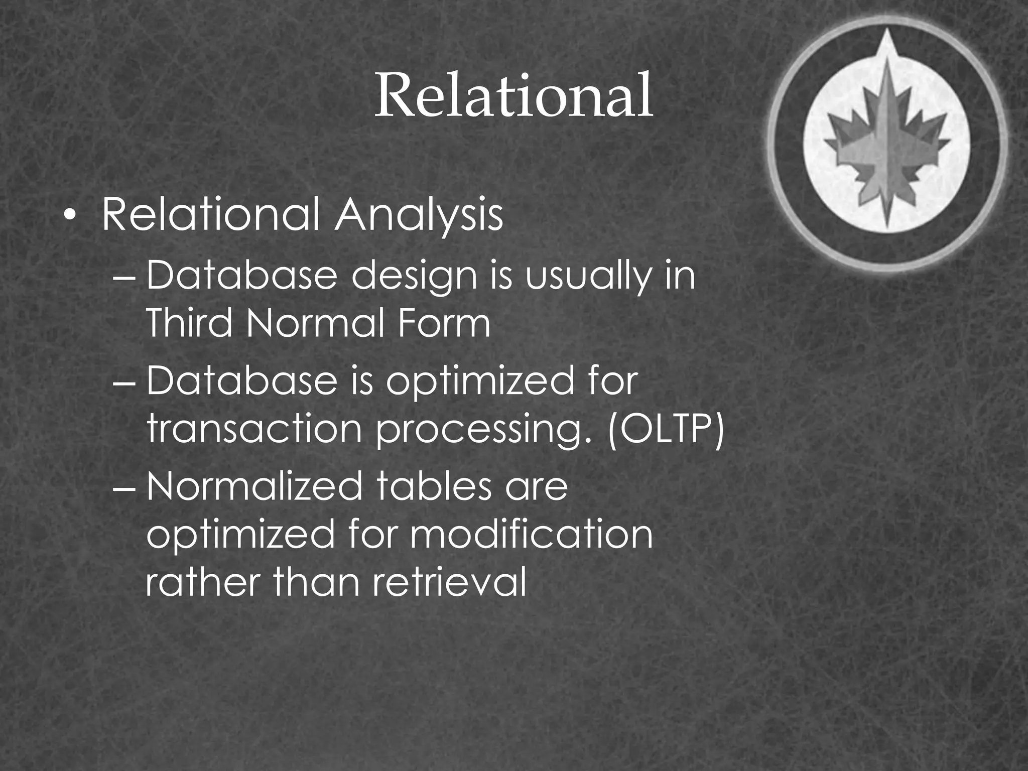 Relational
• Relational Analysis
– Database design is usually in
Third Normal Form
– Database is optimized for
transaction processing. (OLTP)
– Normalized tables are
optimized for modification
rather than retrieval
 