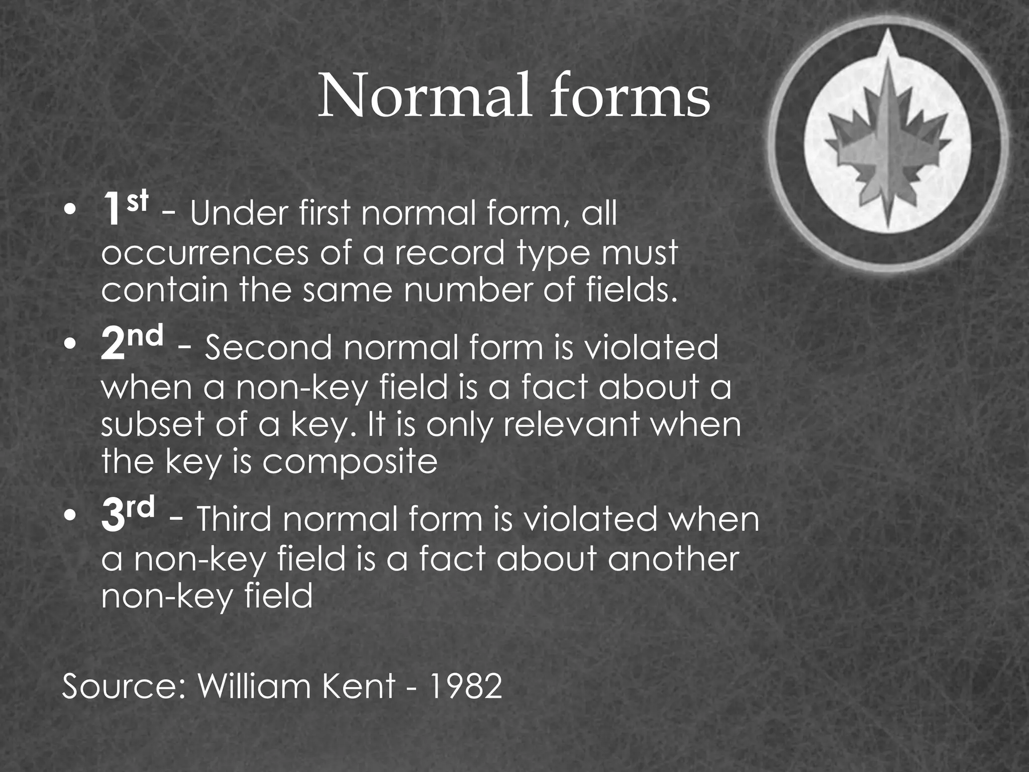 Normal forms
• 1st - Under first normal form, all
occurrences of a record type must
contain the same number of fields.
• 2nd - Second normal form is violated
when a non-key field is a fact about a
subset of a key. It is only relevant when
the key is composite
• 3rd - Third normal form is violated when
a non-key field is a fact about another
non-key field
Source: William Kent - 1982
 