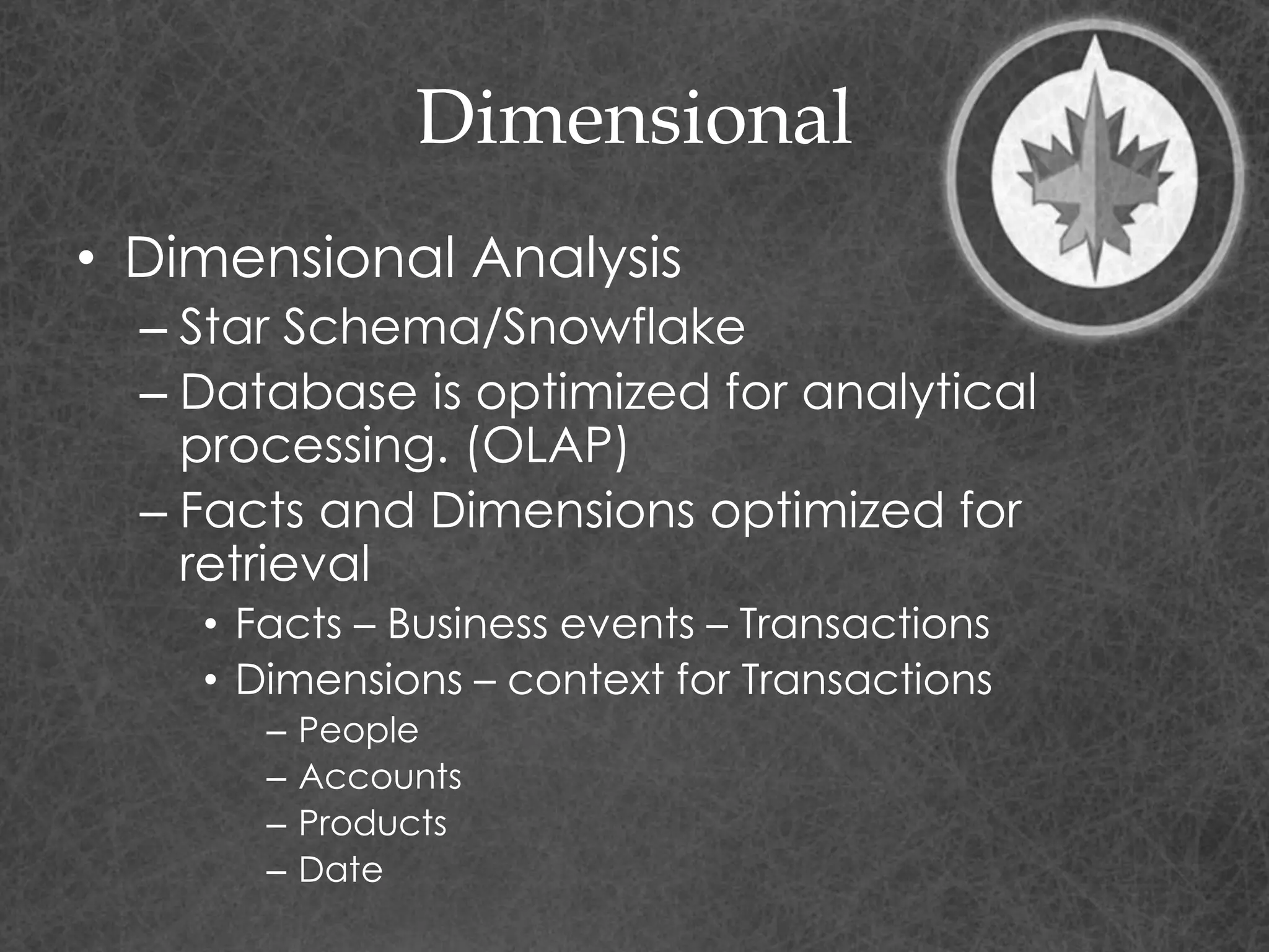 Dimensional
• Dimensional Analysis
– Star Schema/Snowflake
– Database is optimized for analytical
processing. (OLAP)
– Facts and Dimensions optimized for
retrieval
• Facts – Business events – Transactions
• Dimensions – context for Transactions
– People
– Accounts
– Products
– Date
 