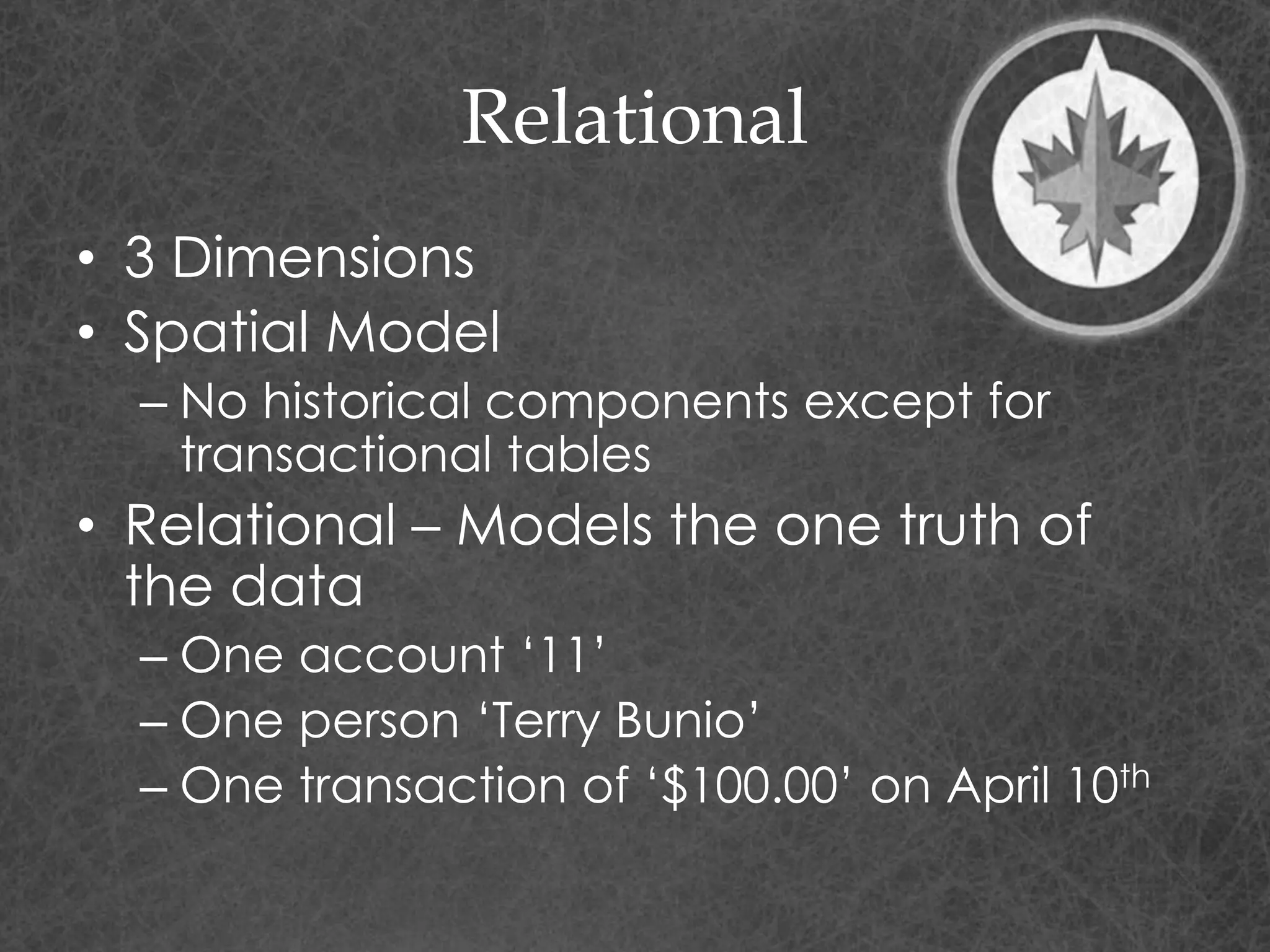 Relational
• 3 Dimensions
• Spatial Model
– No historical components except for
transactional tables
• Relational – Models the one truth of
the data
– One account ‘11’
– One person ‘Terry Bunio’
– One transaction of ‘$100.00’ on April 10th
 