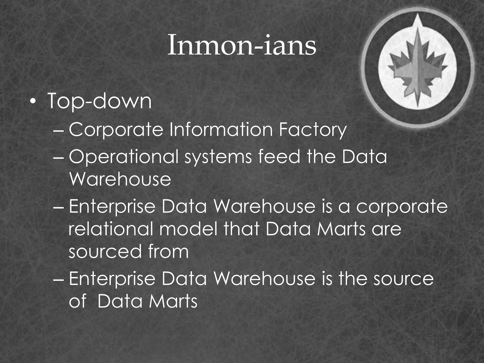 Inmon-ians
• Top-down
– Corporate Information Factory
– Operational systems feed the Data
Warehouse
– Enterprise Data Warehouse is a corporate
relational model that Data Marts are
sourced from
– Enterprise Data Warehouse is the source
of Data Marts
 