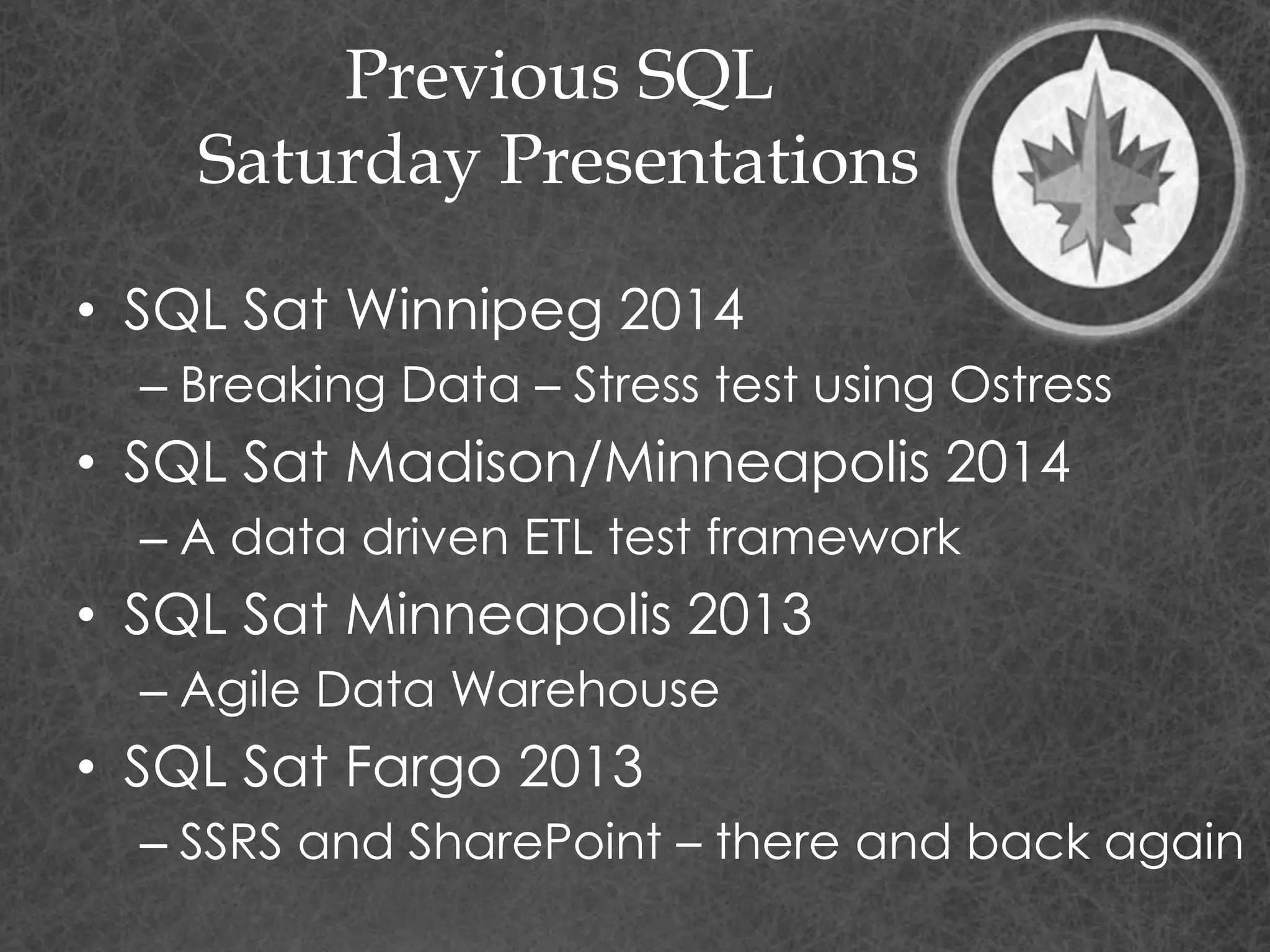 Previous SQL
Saturday Presentations
• SQL Sat Winnipeg 2014
– Breaking Data – Stress test using Ostress
• SQL Sat Madison/Minneapolis 2014
– A data driven ETL test framework
• SQL Sat Minneapolis 2013
– Agile Data Warehouse
• SQL Sat Fargo 2013
– SSRS and SharePoint – there and back again
 