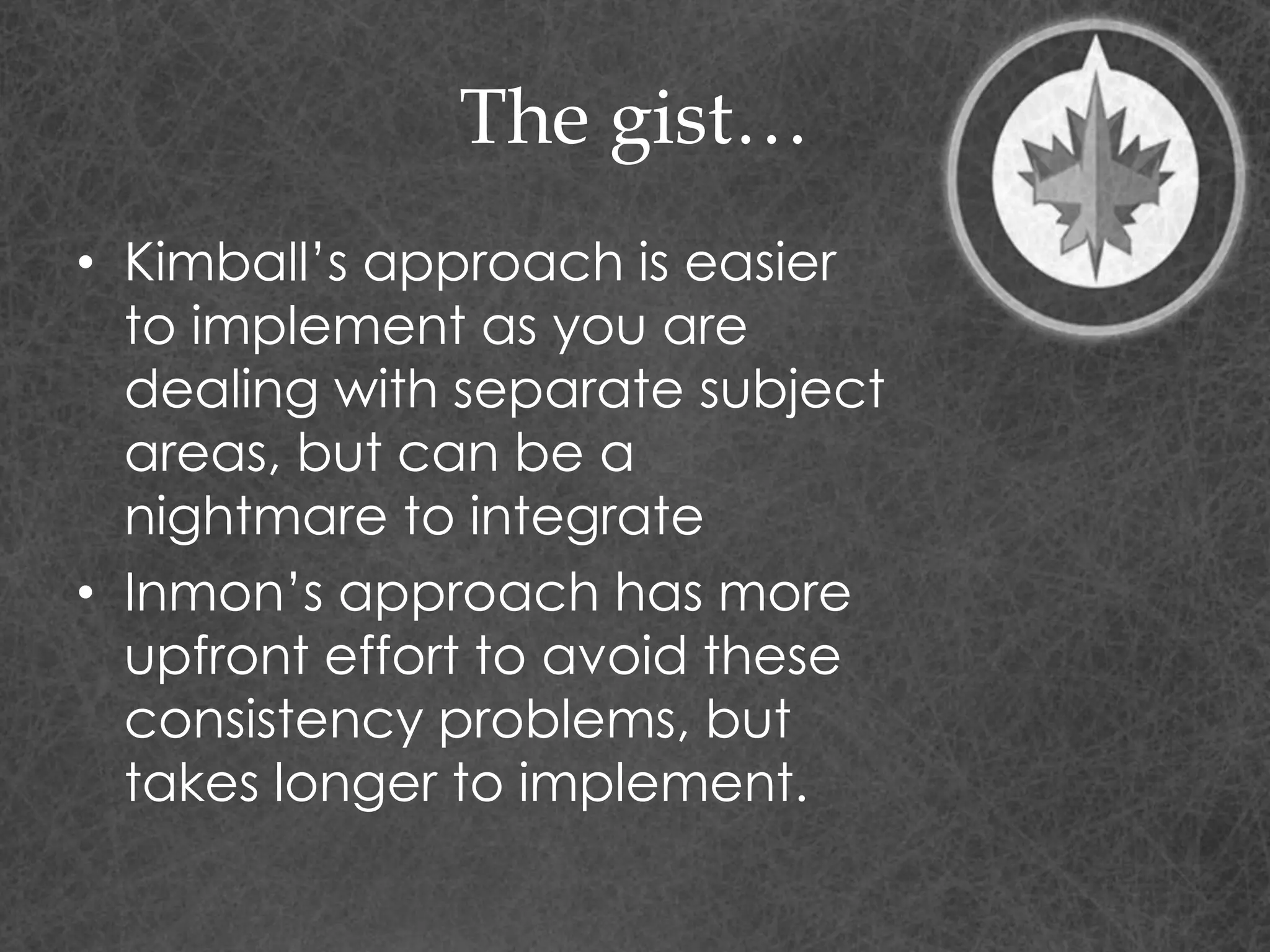 The gist…
• Kimball’s approach is easier
to implement as you are
dealing with separate subject
areas, but can be a
nightmare to integrate
• Inmon’s approach has more
upfront effort to avoid these
consistency problems, but
takes longer to implement.
 