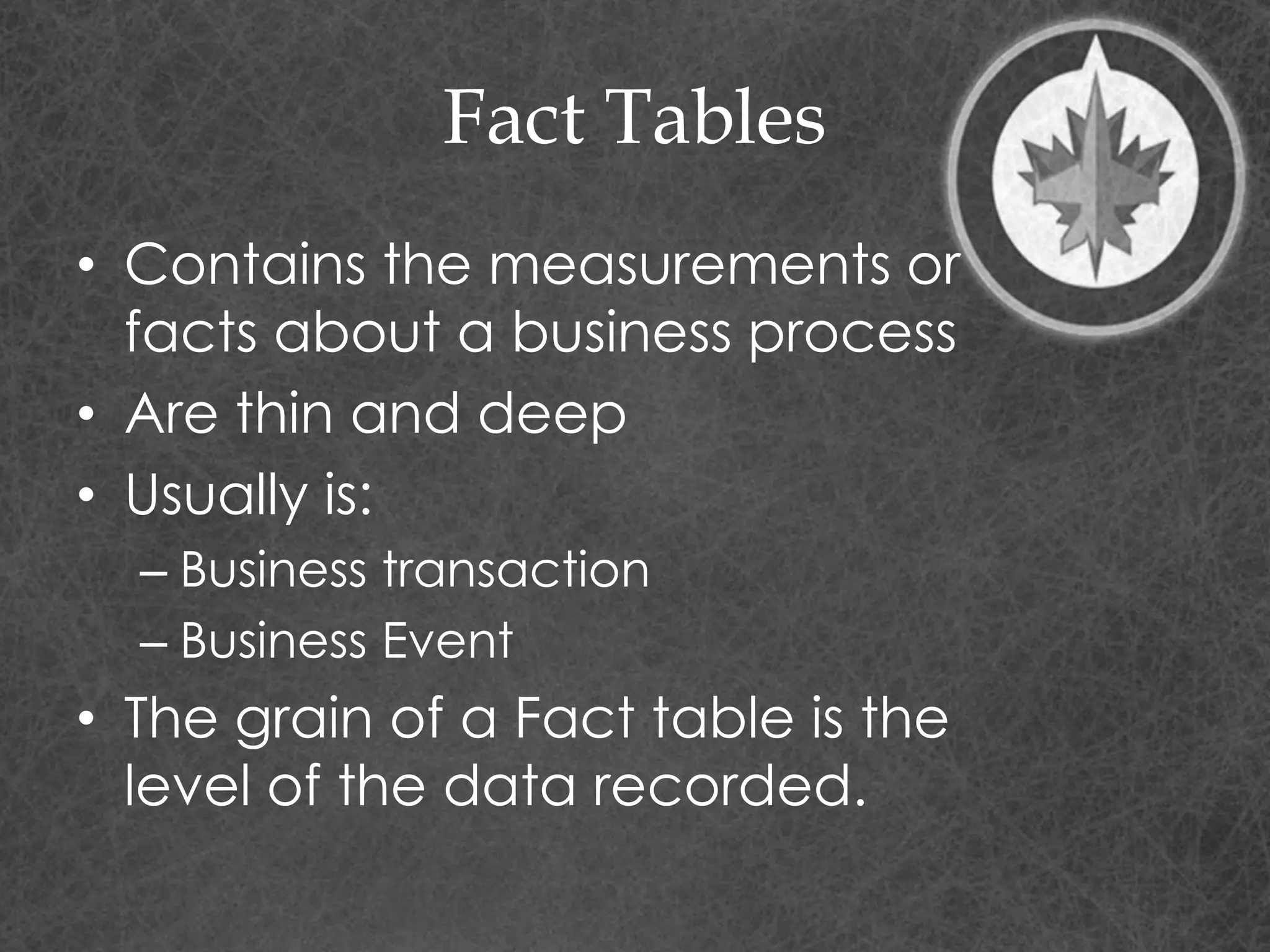 Fact Tables
• Contains the measurements or
facts about a business process
• Are thin and deep
• Usually is:
– Business transaction
– Business Event
• The grain of a Fact table is the
level of the data recorded.
 