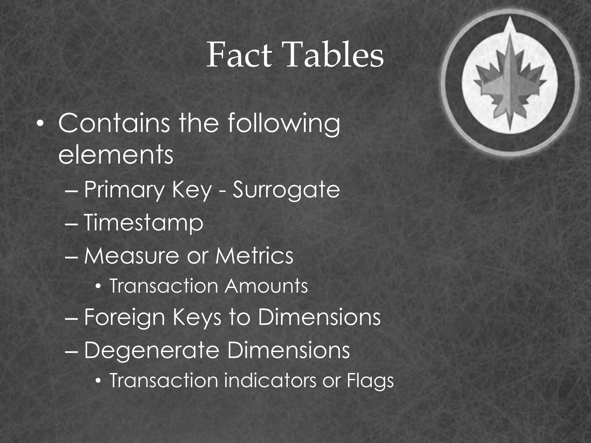Fact Tables
• Contains the following
elements
– Primary Key - Surrogate
– Timestamp
– Measure or Metrics
• Transaction Amounts
– Foreign Keys to Dimensions
– Degenerate Dimensions
• Transaction indicators or Flags
 