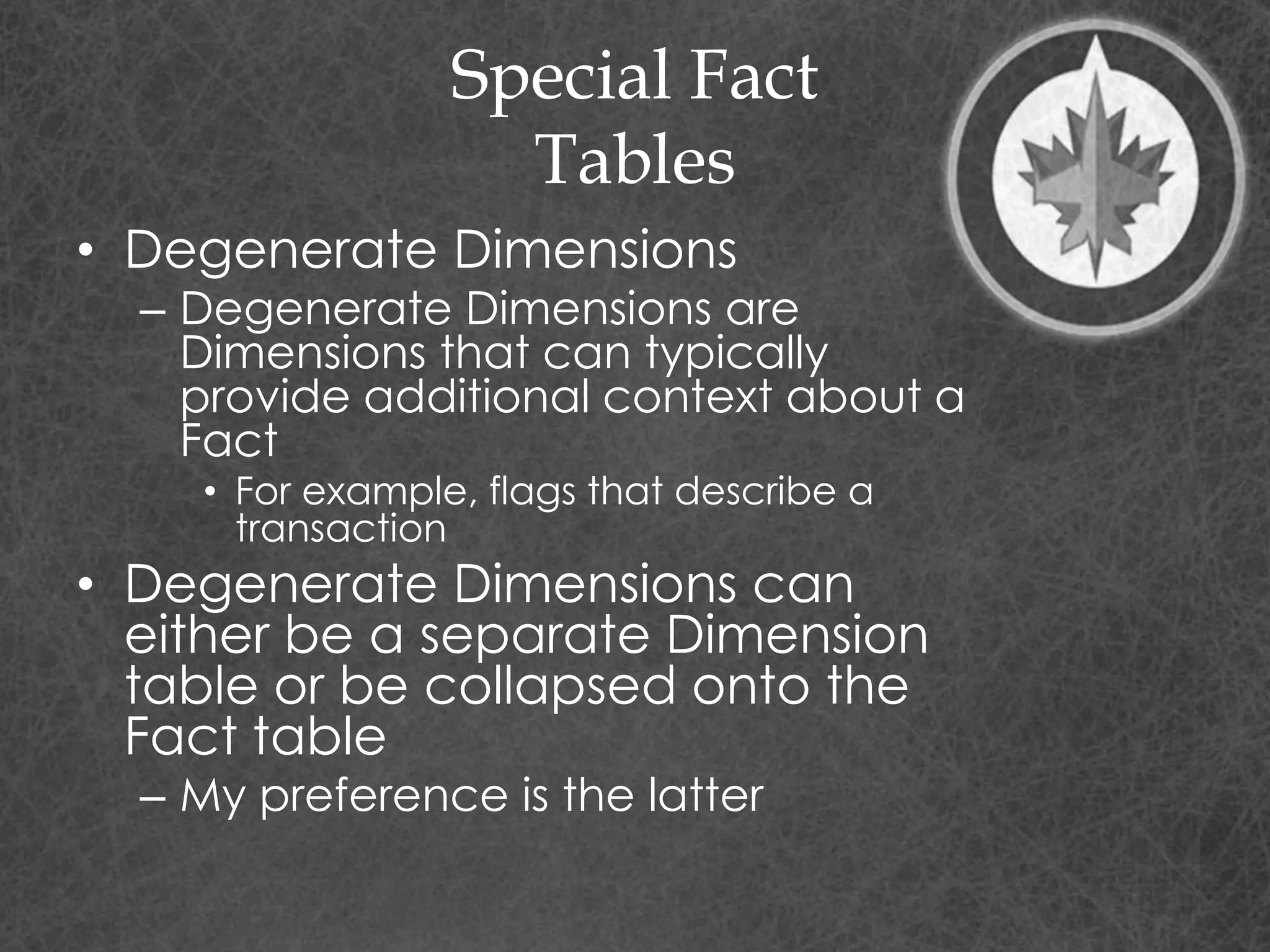 Special Fact
Tables
• Degenerate Dimensions
– Degenerate Dimensions are
Dimensions that can typically
provide additional context about a
Fact
• For example, flags that describe a
transaction
• Degenerate Dimensions can
either be a separate Dimension
table or be collapsed onto the
Fact table
– My preference is the latter
 