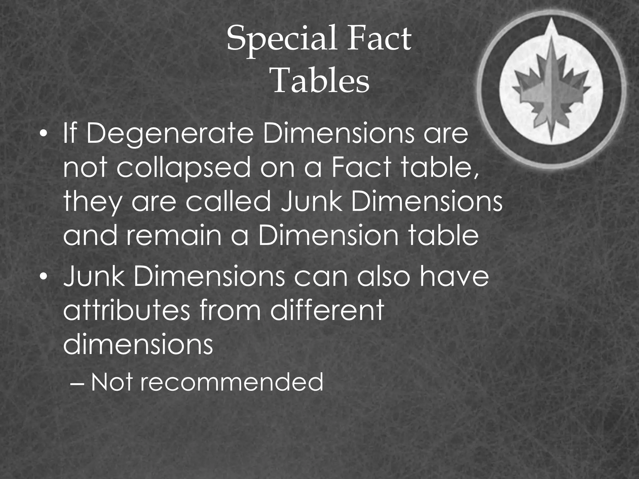 Special Fact
Tables
• If Degenerate Dimensions are
not collapsed on a Fact table,
they are called Junk Dimensions
and remain a Dimension table
• Junk Dimensions can also have
attributes from different
dimensions
– Not recommended
 