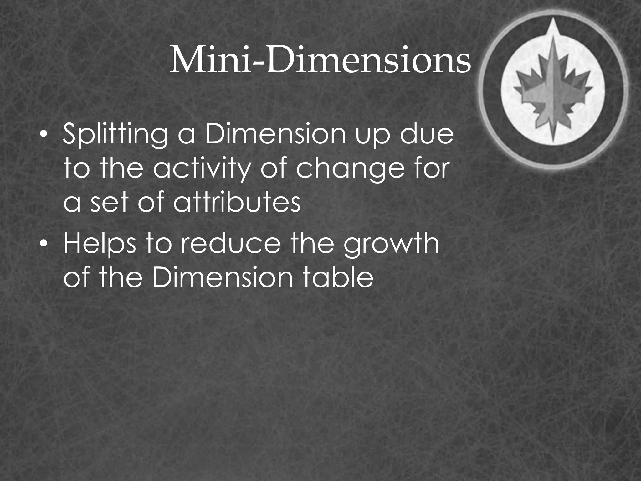 Mini-Dimensions
• Splitting a Dimension up due
to the activity of change for
a set of attributes
• Helps to reduce the growth
of the Dimension table
 