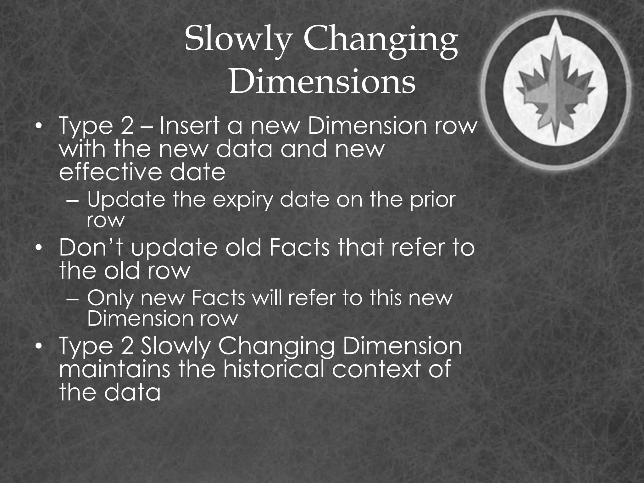 Slowly Changing
Dimensions
• Type 2 – Insert a new Dimension row
with the new data and new
effective date
– Update the expiry date on the prior
row
• Don’t update old Facts that refer to
the old row
– Only new Facts will refer to this new
Dimension row
• Type 2 Slowly Changing Dimension
maintains the historical context of
the data
 