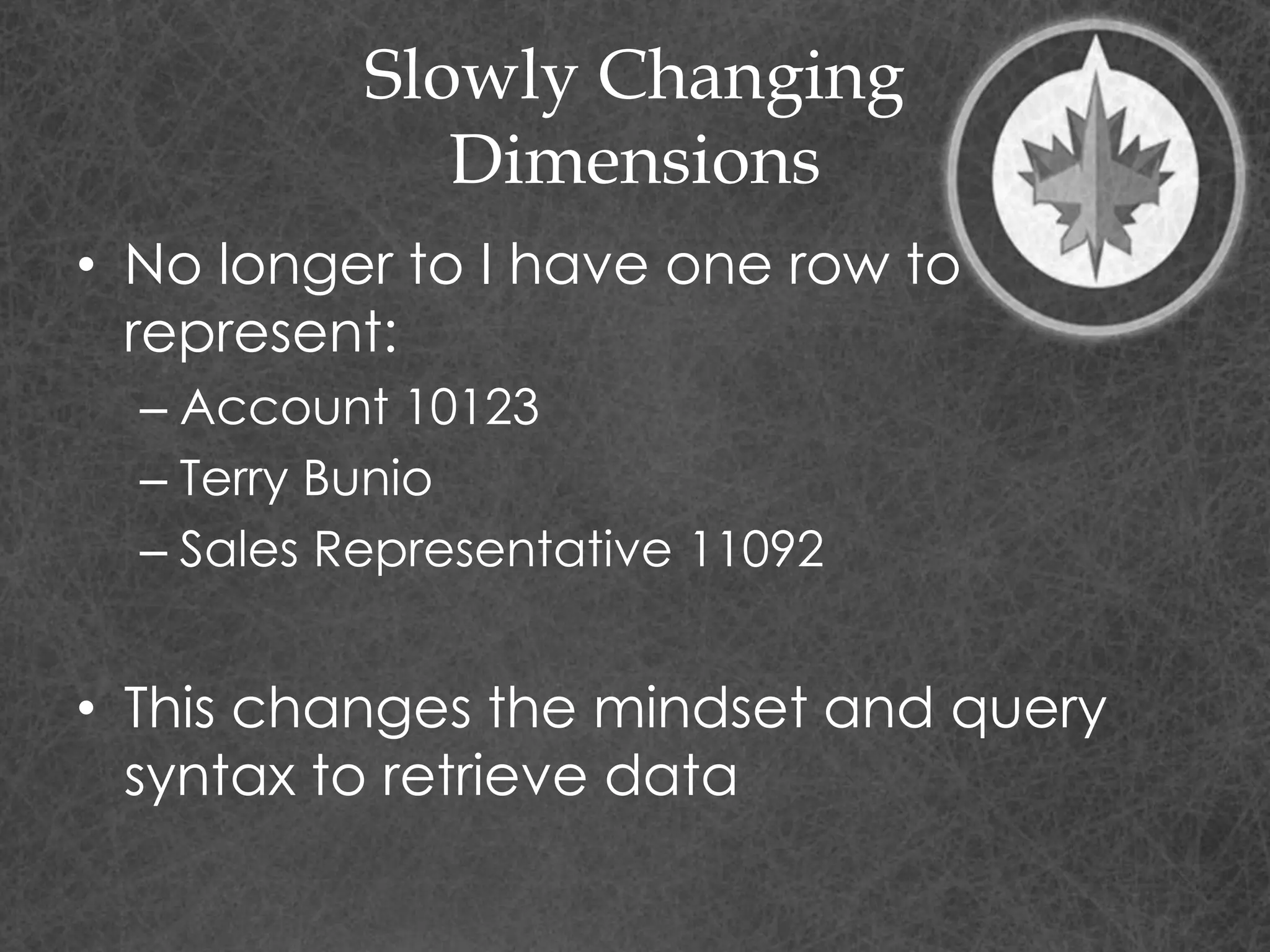 Slowly Changing
Dimensions
• No longer to I have one row to
represent:
– Account 10123
– Terry Bunio
– Sales Representative 11092
• This changes the mindset and query
syntax to retrieve data
 
