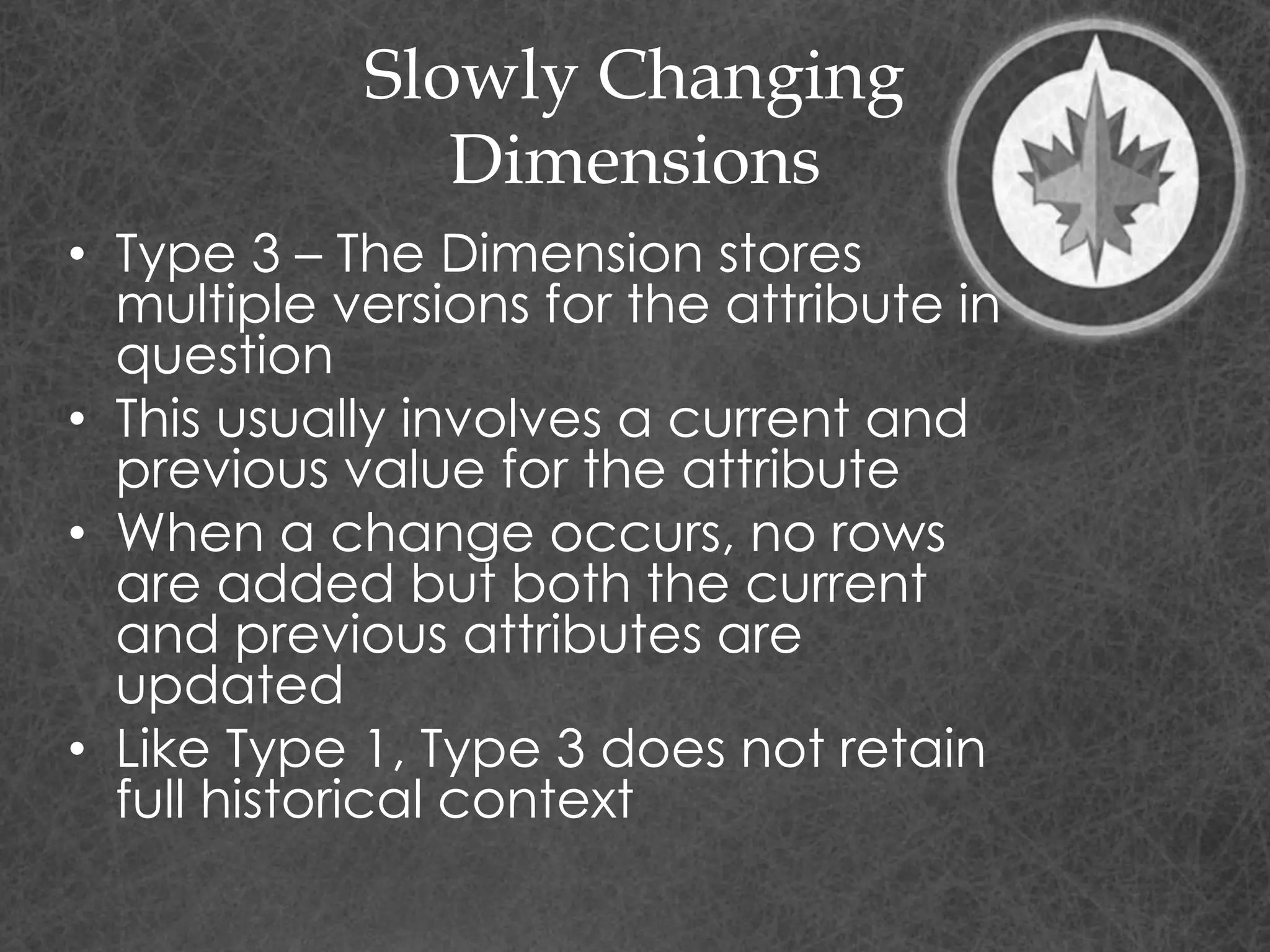 Slowly Changing
Dimensions
• Type 3 – The Dimension stores
multiple versions for the attribute in
question
• This usually involves a current and
previous value for the attribute
• When a change occurs, no rows
are added but both the current
and previous attributes are
updated
• Like Type 1, Type 3 does not retain
full historical context
 