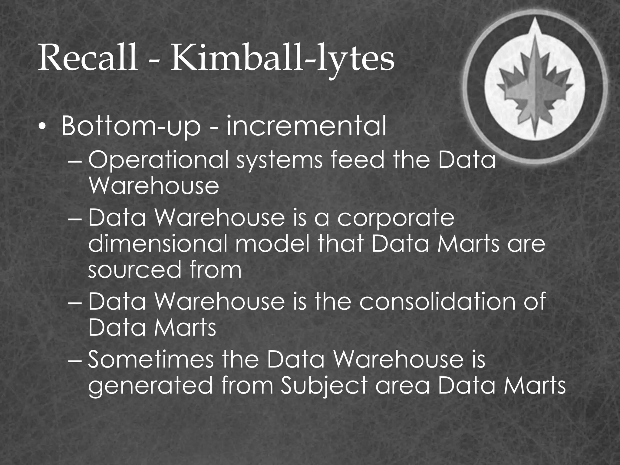 Recall - Kimball-lytes
• Bottom-up - incremental
– Operational systems feed the Data
Warehouse
– Data Warehouse is a corporate
dimensional model that Data Marts are
sourced from
– Data Warehouse is the consolidation of
Data Marts
– Sometimes the Data Warehouse is
generated from Subject area Data Marts
 
