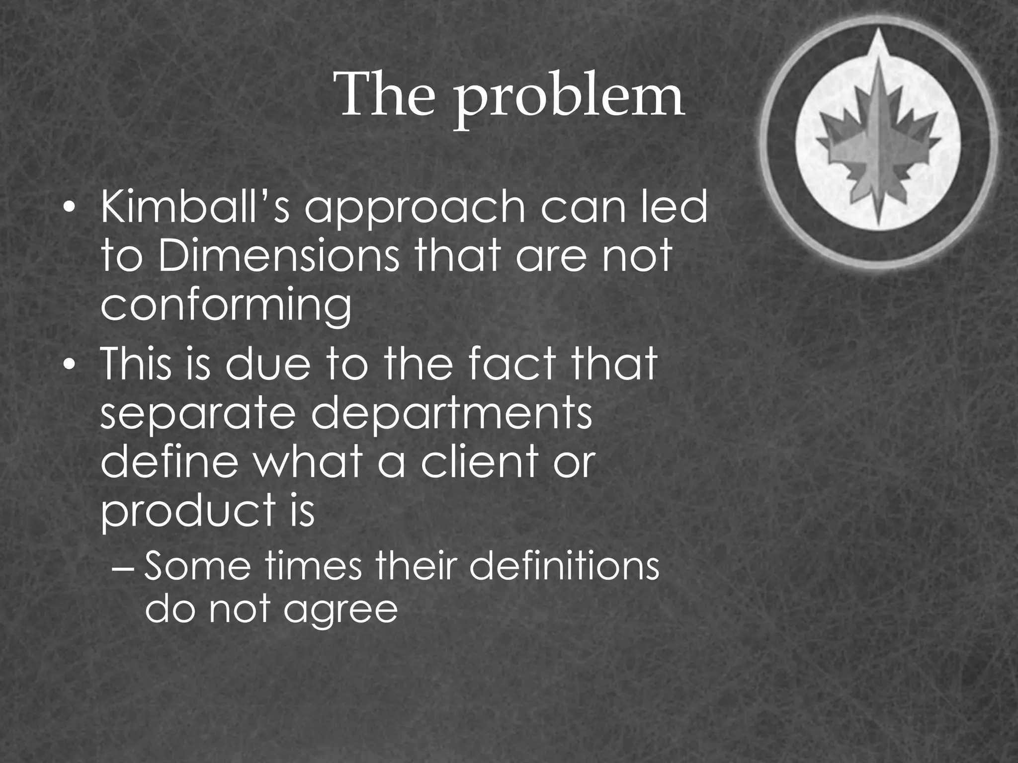 The problem
• Kimball’s approach can led
to Dimensions that are not
conforming
• This is due to the fact that
separate departments
define what a client or
product is
– Some times their definitions
do not agree
 