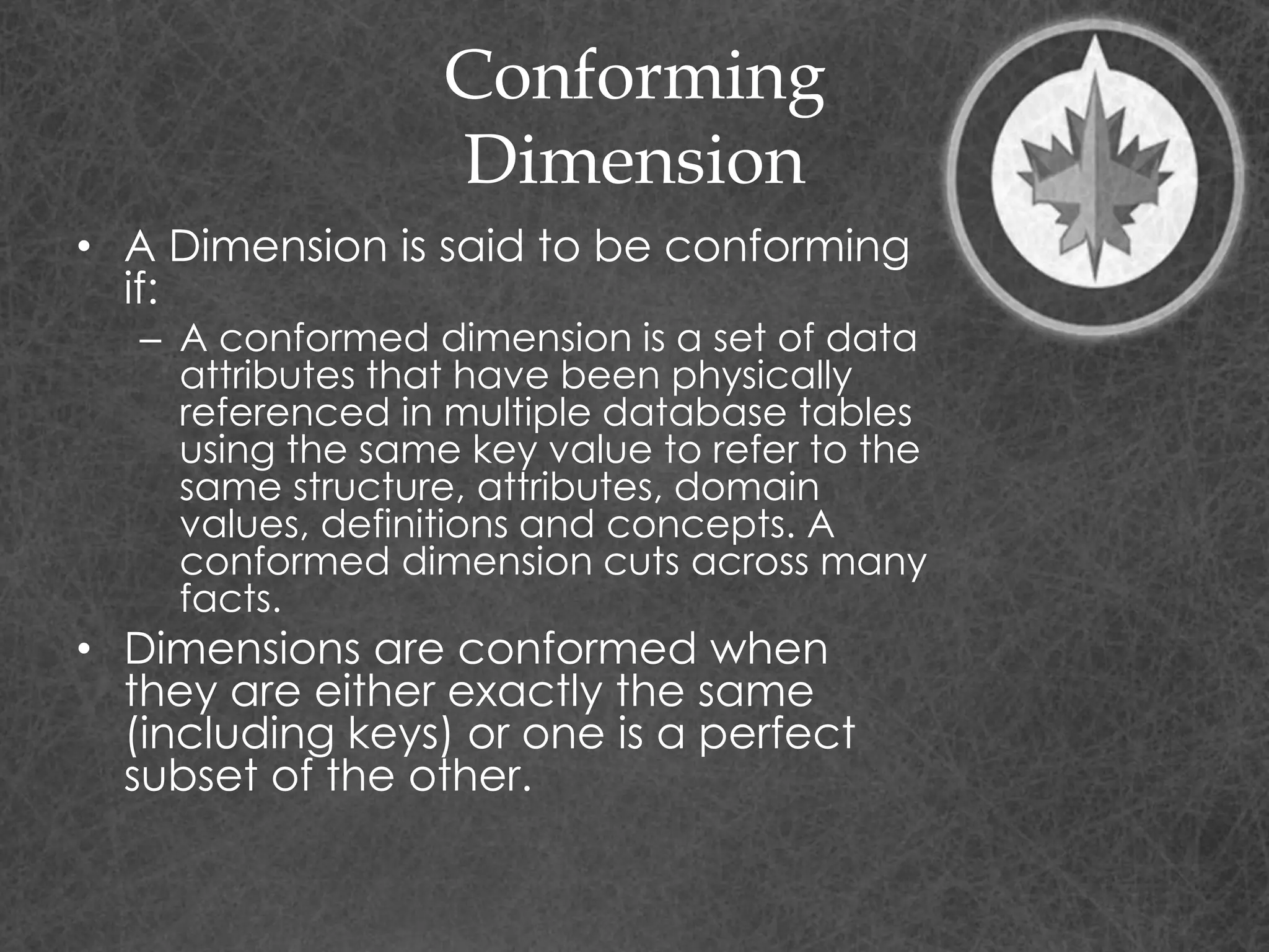 Conforming
Dimension
• A Dimension is said to be conforming
if:
– A conformed dimension is a set of data
attributes that have been physically
referenced in multiple database tables
using the same key value to refer to the
same structure, attributes, domain
values, definitions and concepts. A
conformed dimension cuts across many
facts.
• Dimensions are conformed when
they are either exactly the same
(including keys) or one is a perfect
subset of the other.
 