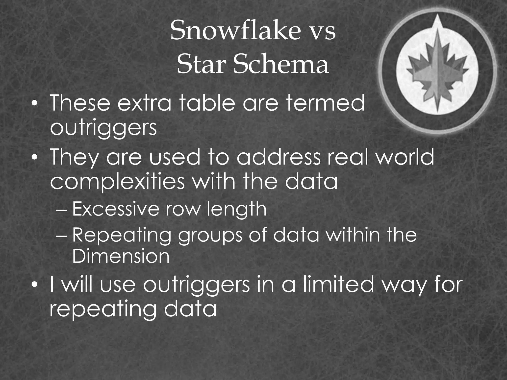 Snowflake vs
Star Schema
• These extra table are termed
outriggers
• They are used to address real world
complexities with the data
– Excessive row length
– Repeating groups of data within the
Dimension
• I will use outriggers in a limited way for
repeating data
 