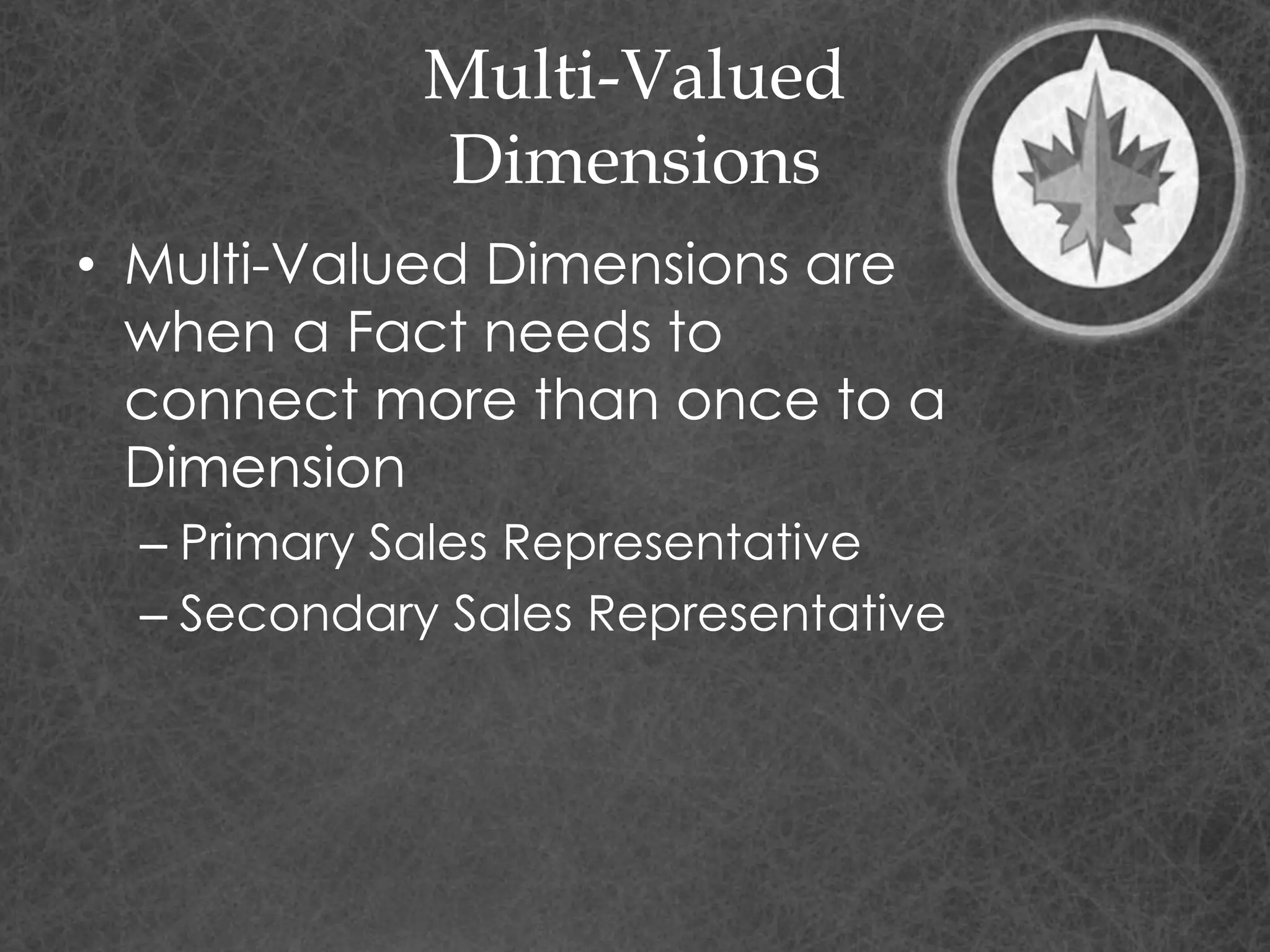 Multi-Valued
Dimensions
• Multi-Valued Dimensions are
when a Fact needs to
connect more than once to a
Dimension
– Primary Sales Representative
– Secondary Sales Representative
 