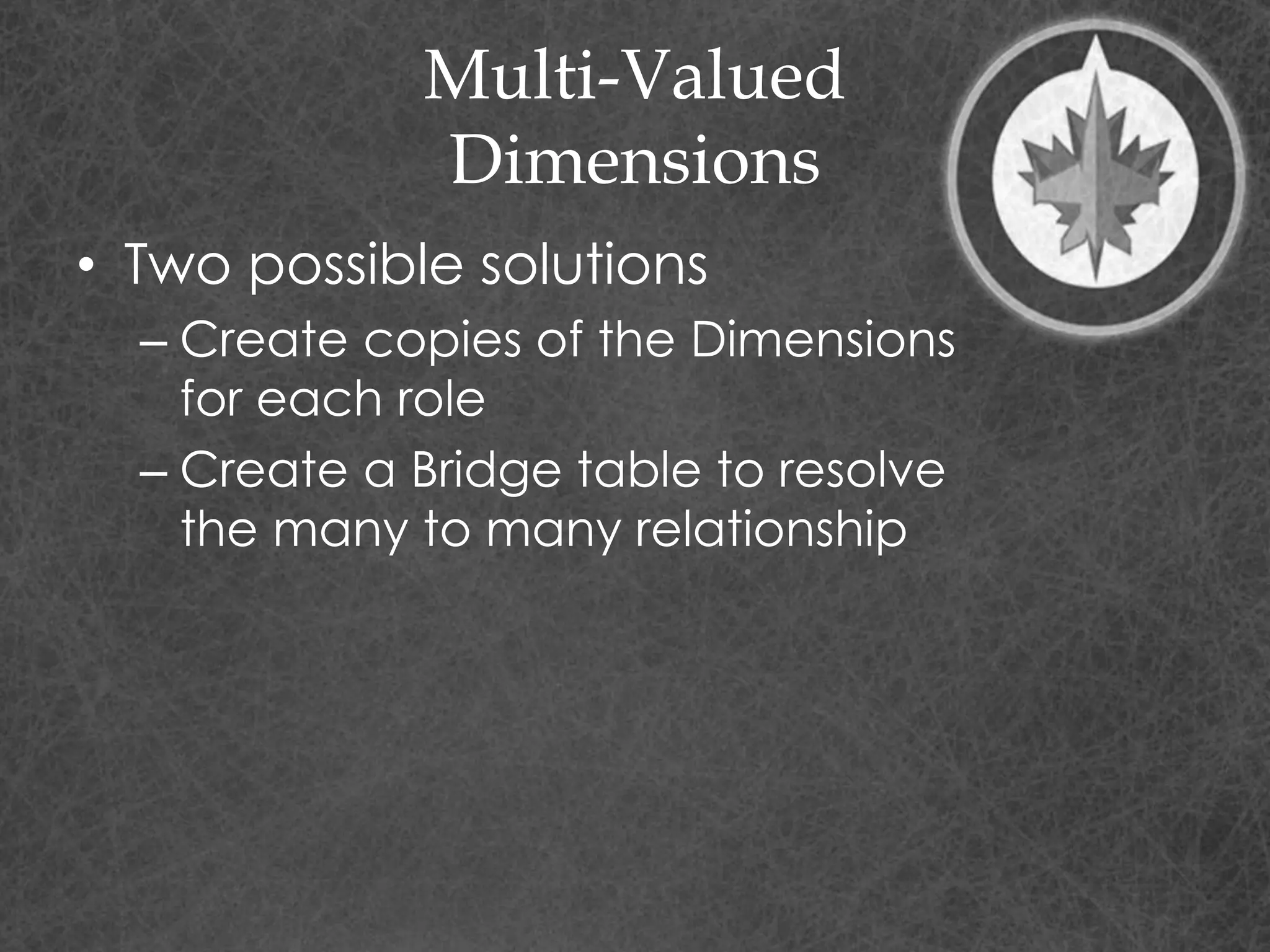 Multi-Valued
Dimensions
• Two possible solutions
– Create copies of the Dimensions
for each role
– Create a Bridge table to resolve
the many to many relationship
 