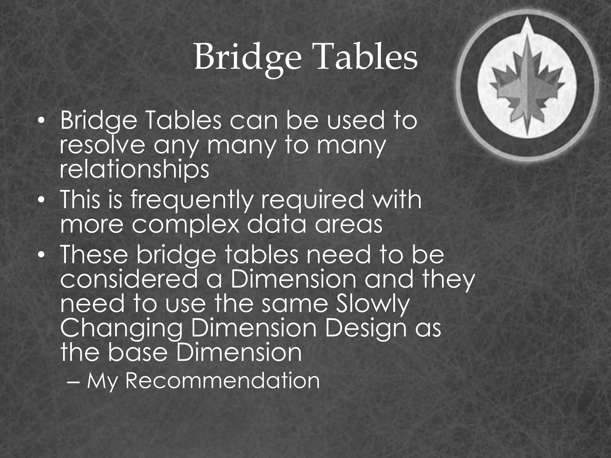 Bridge Tables
• Bridge Tables can be used to
resolve any many to many
relationships
• This is frequently required with
more complex data areas
• These bridge tables need to be
considered a Dimension and they
need to use the same Slowly
Changing Dimension Design as
the base Dimension
– My Recommendation
 
