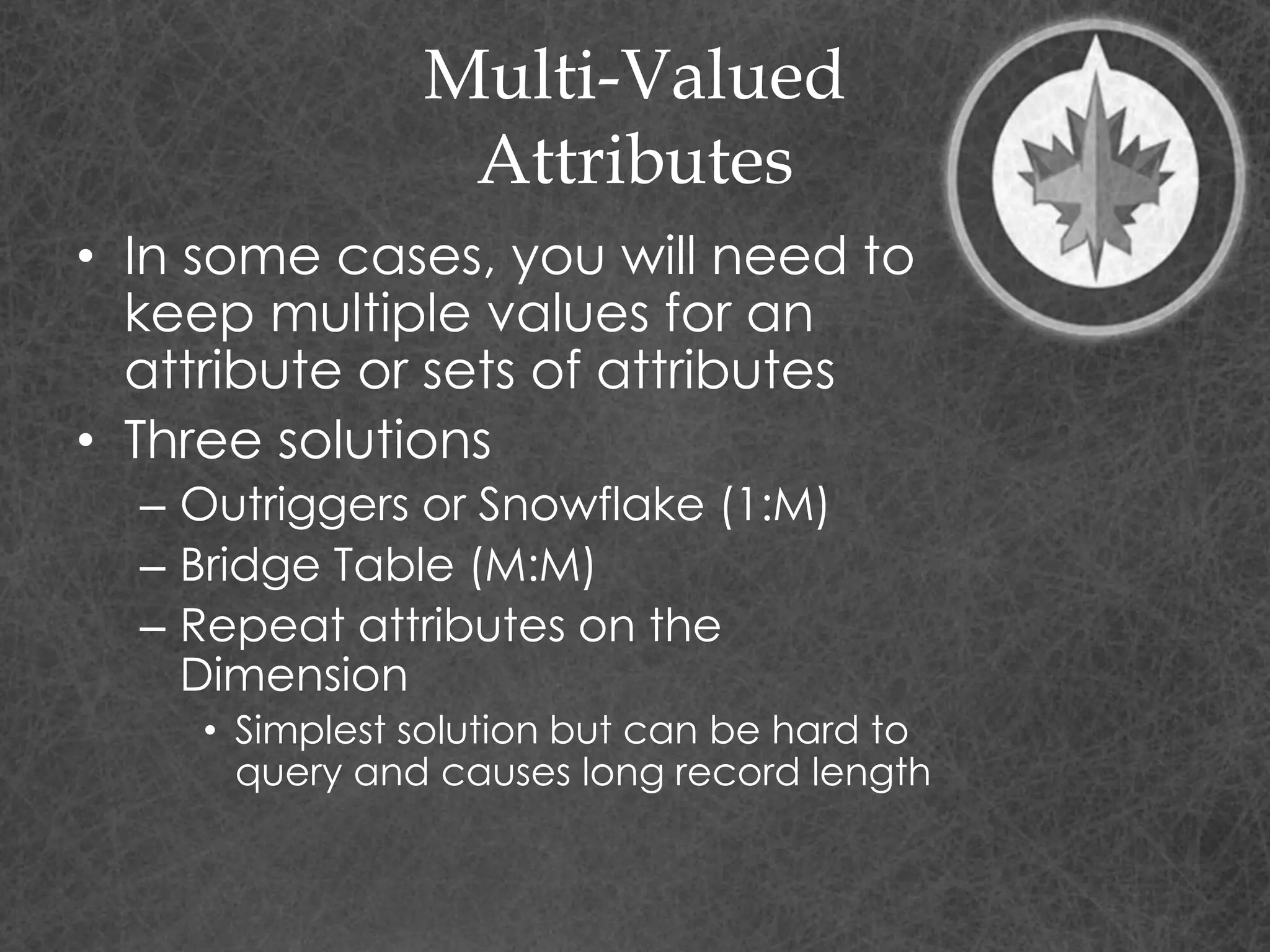 Multi-Valued
Attributes
• In some cases, you will need to
keep multiple values for an
attribute or sets of attributes
• Three solutions
– Outriggers or Snowflake (1:M)
– Bridge Table (M:M)
– Repeat attributes on the
Dimension
• Simplest solution but can be hard to
query and causes long record length
 