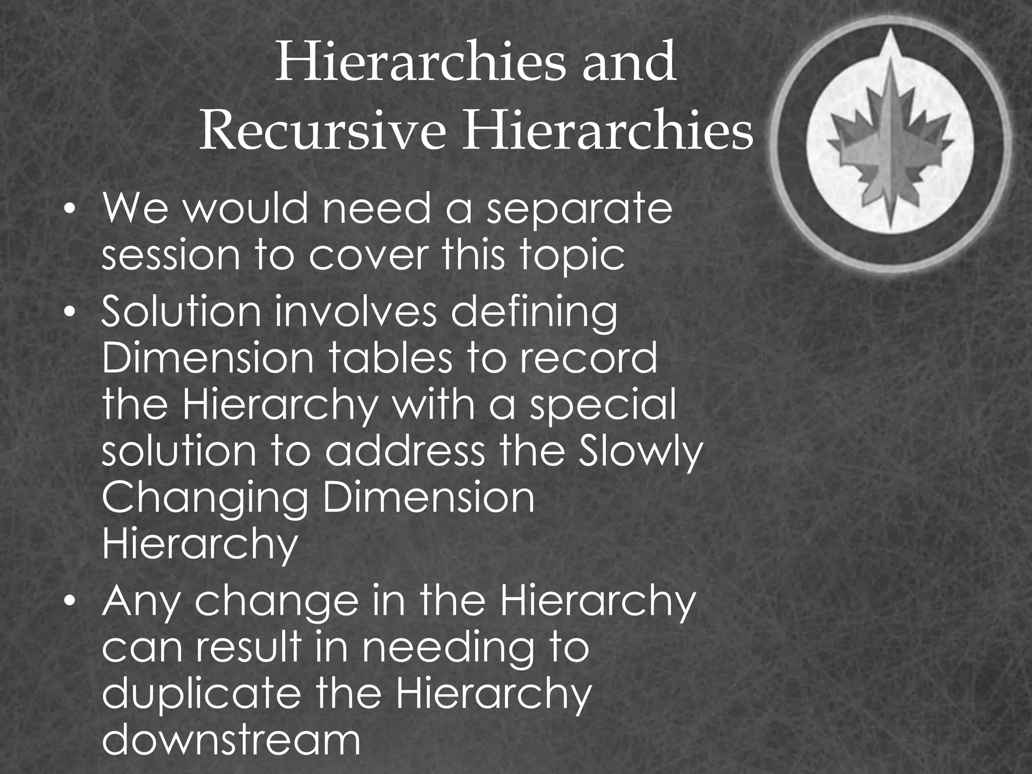 Hierarchies and
Recursive Hierarchies
• We would need a separate
session to cover this topic
• Solution involves defining
Dimension tables to record
the Hierarchy with a special
solution to address the Slowly
Changing Dimension
Hierarchy
• Any change in the Hierarchy
can result in needing to
duplicate the Hierarchy
downstream
 