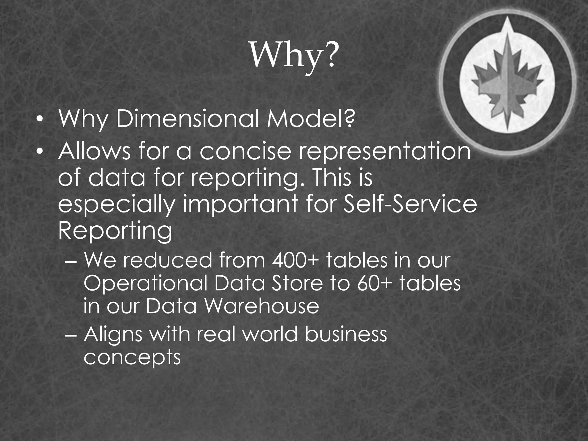 Why?
• Why Dimensional Model?
• Allows for a concise representation
of data for reporting. This is
especially important for Self-Service
Reporting
– We reduced from 400+ tables in our
Operational Data Store to 60+ tables
in our Data Warehouse
– Aligns with real world business
concepts
 