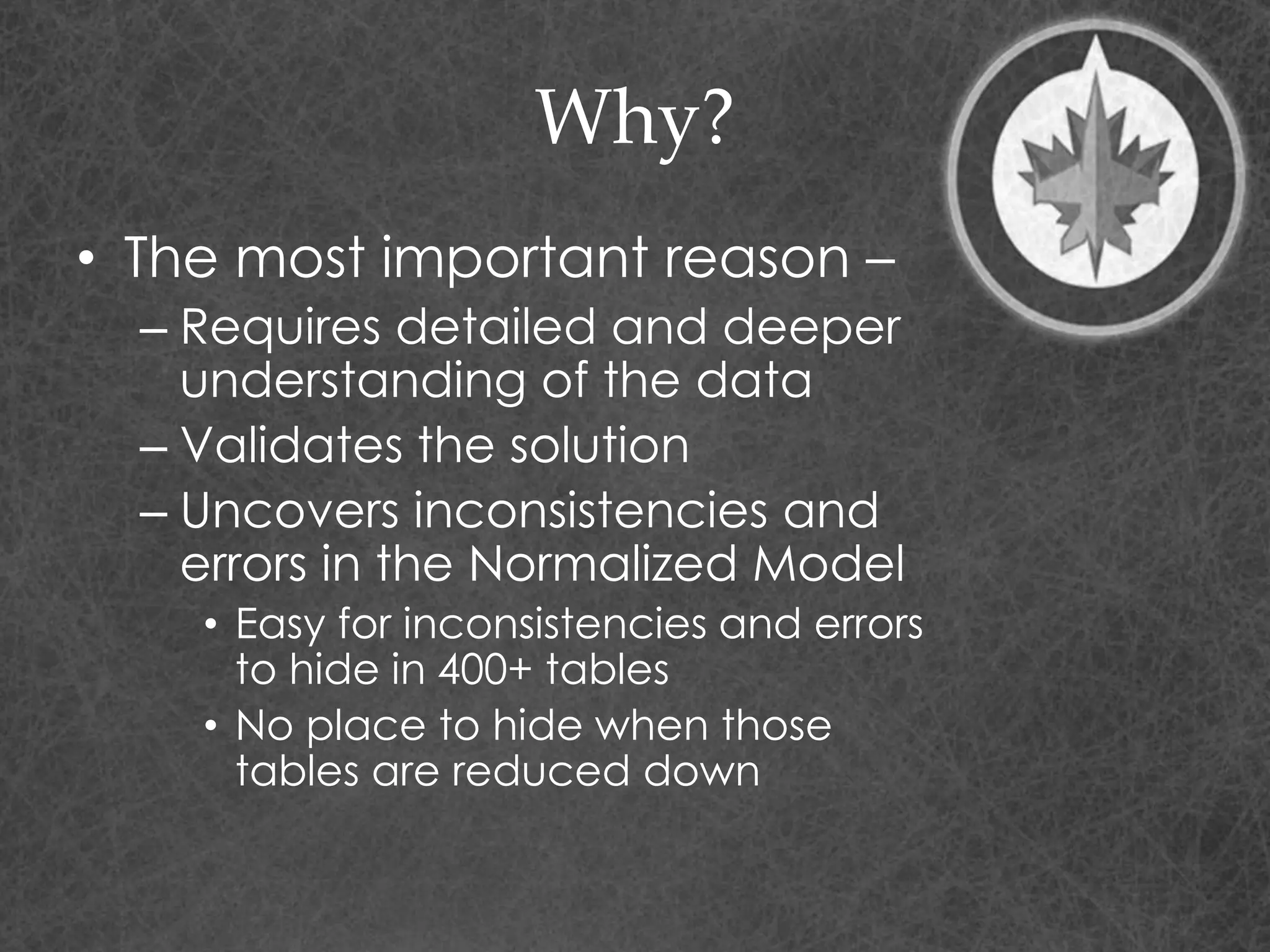 Why?
• The most important reason –
– Requires detailed and deeper
understanding of the data
– Validates the solution
– Uncovers inconsistencies and
errors in the Normalized Model
• Easy for inconsistencies and errors
to hide in 400+ tables
• No place to hide when those
tables are reduced down
 