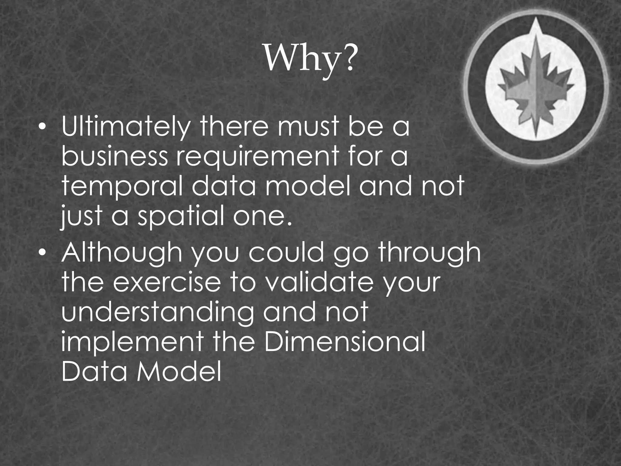 Why?
• Ultimately there must be a
business requirement for a
temporal data model and not
just a spatial one.
• Although you could go through
the exercise to validate your
understanding and not
implement the Dimensional
Data Model
 
