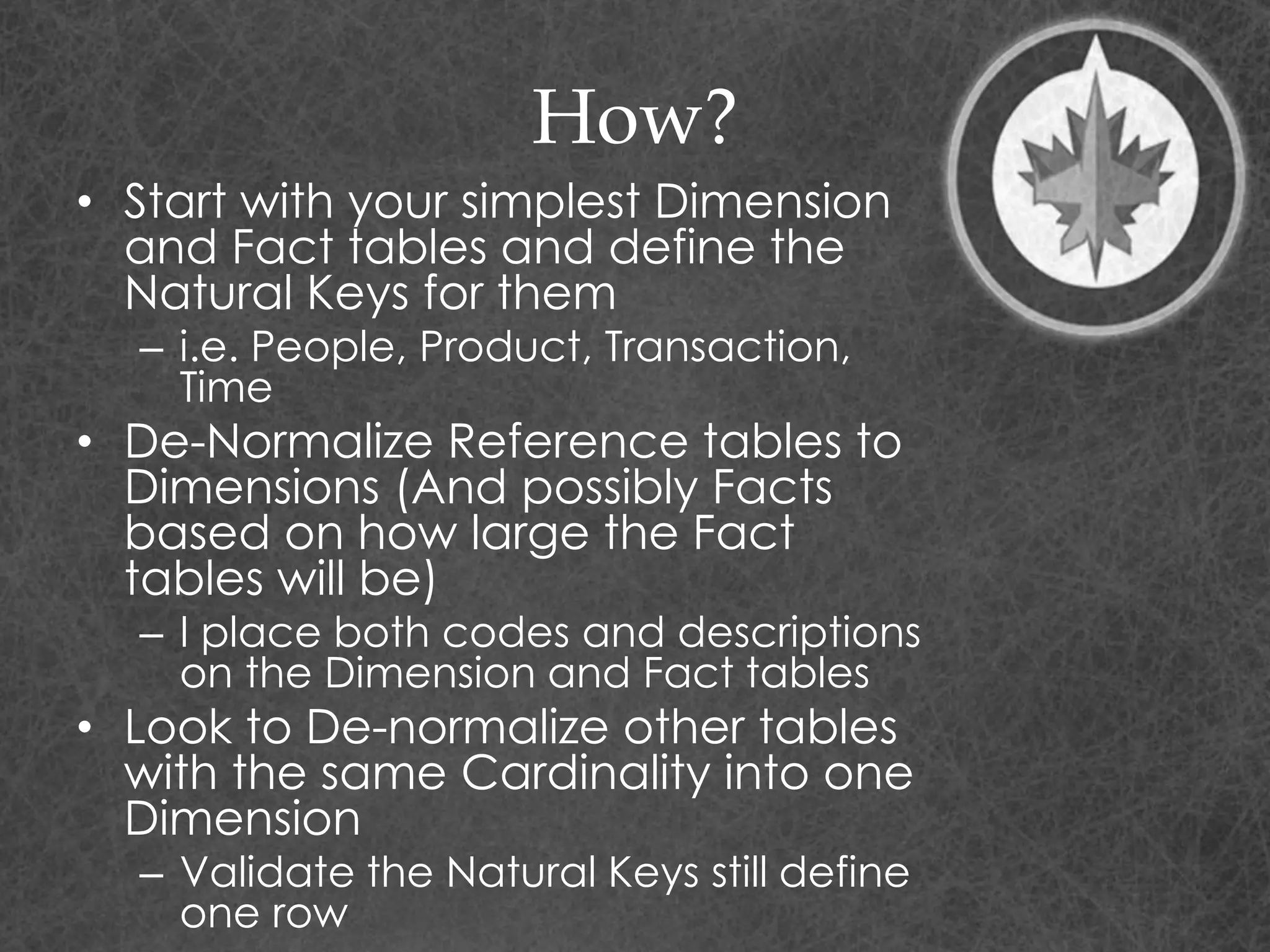 How?
• Start with your simplest Dimension
and Fact tables and define the
Natural Keys for them
– i.e. People, Product, Transaction,
Time
• De-Normalize Reference tables to
Dimensions (And possibly Facts
based on how large the Fact
tables will be)
– I place both codes and descriptions
on the Dimension and Fact tables
• Look to De-normalize other tables
with the same Cardinality into one
Dimension
– Validate the Natural Keys still define
one row
 