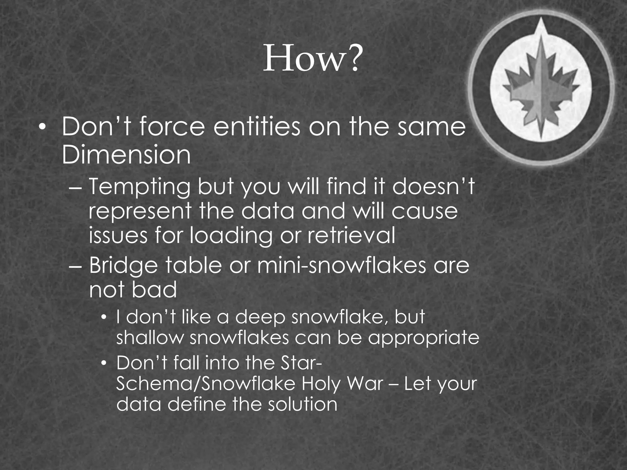 How?
• Don’t force entities on the same
Dimension
– Tempting but you will find it doesn’t
represent the data and will cause
issues for loading or retrieval
– Bridge table or mini-snowflakes are
not bad
• I don’t like a deep snowflake, but
shallow snowflakes can be appropriate
• Don’t fall into the Star-
Schema/Snowflake Holy War – Let your
data define the solution
 