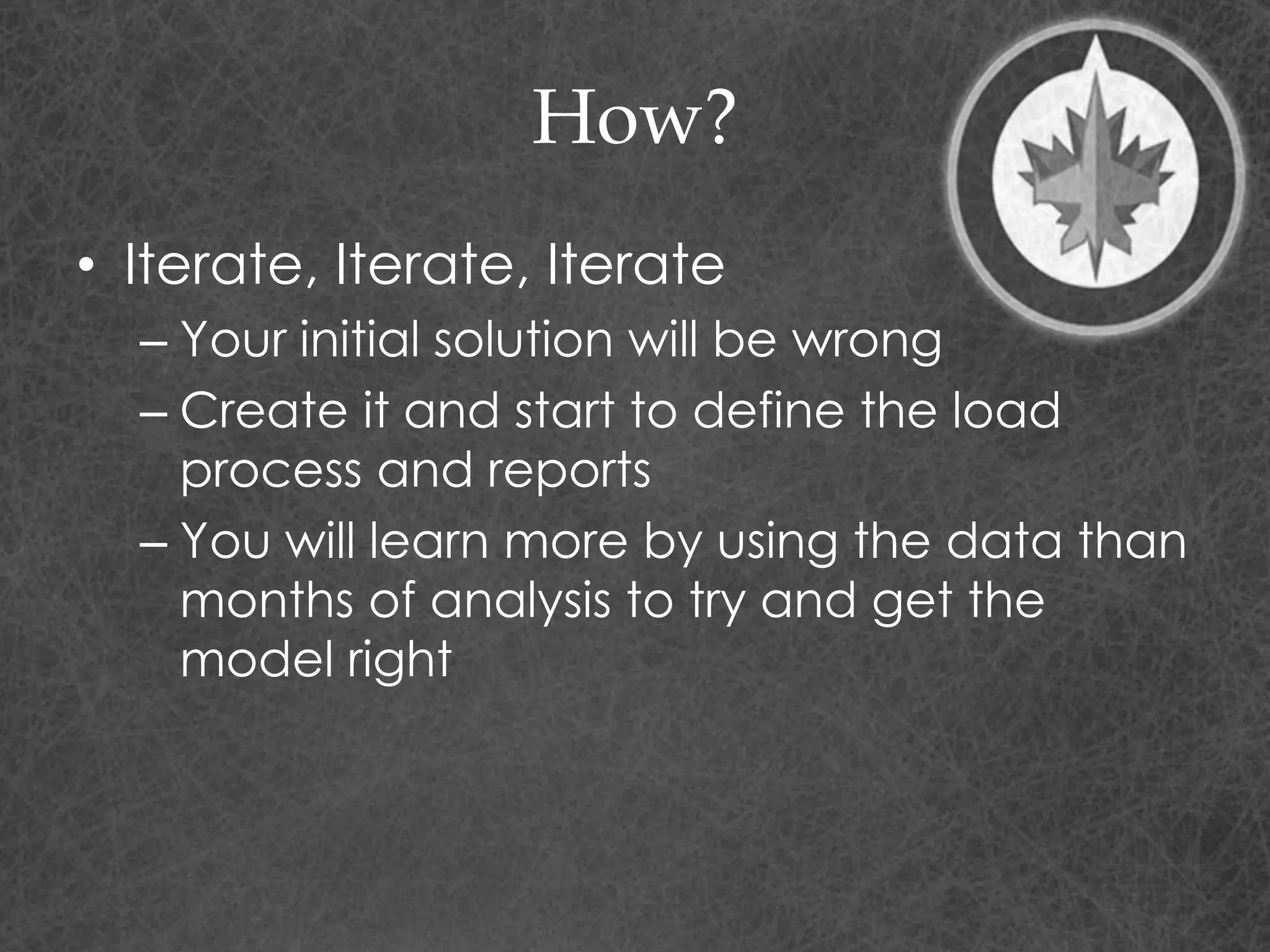 How?
• Iterate, Iterate, Iterate
– Your initial solution will be wrong
– Create it and start to define the load
process and reports
– You will learn more by using the data than
months of analysis to try and get the
model right
 