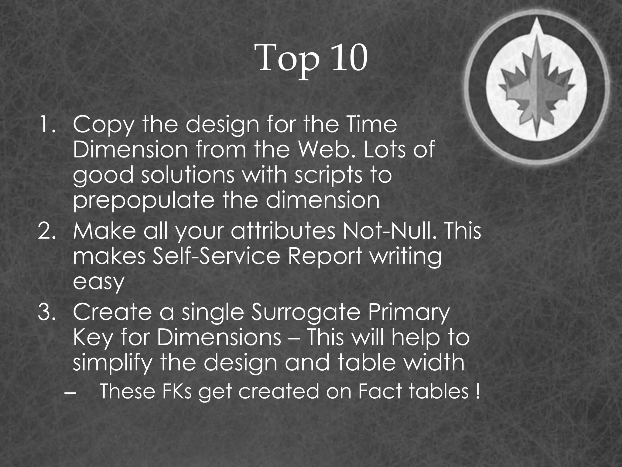 Top 10
1. Copy the design for the Time
Dimension from the Web. Lots of
good solutions with scripts to
prepopulate the dimension
2. Make all your attributes Not-Null. This
makes Self-Service Report writing
easy
3. Create a single Surrogate Primary
Key for Dimensions – This will help to
simplify the design and table width
– These FKs get created on Fact tables !
 