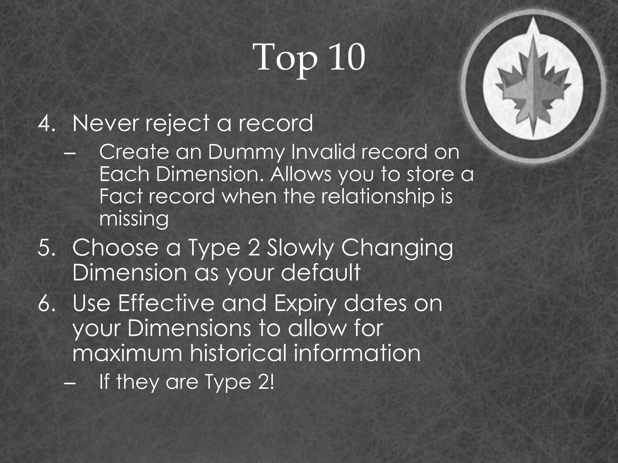 Top 10
4. Never reject a record
– Create an Dummy Invalid record on
Each Dimension. Allows you to store a
Fact record when the relationship is
missing
5. Choose a Type 2 Slowly Changing
Dimension as your default
6. Use Effective and Expiry dates on
your Dimensions to allow for
maximum historical information
– If they are Type 2!
 