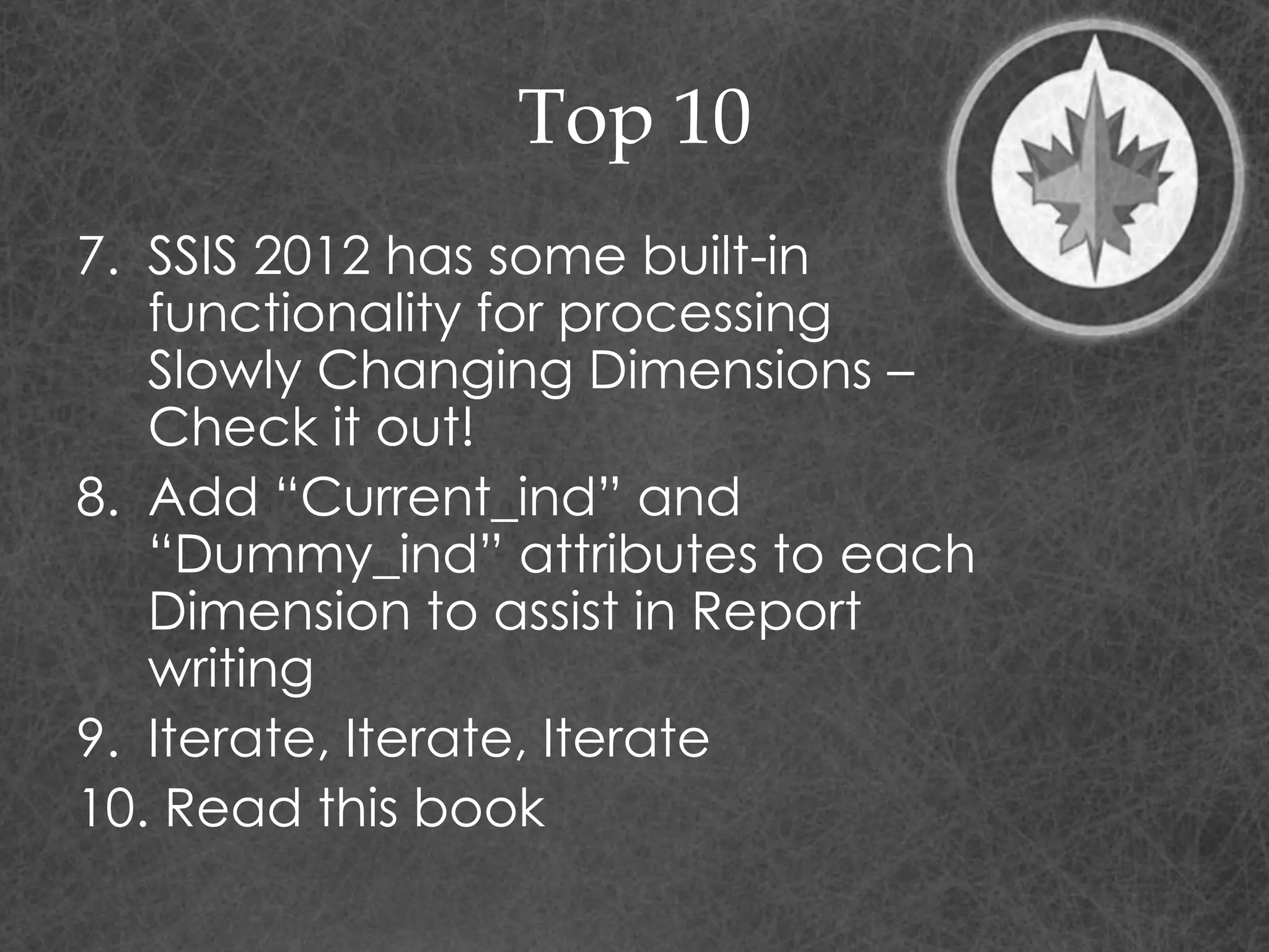Top 10
7. SSIS 2012 has some built-in
functionality for processing
Slowly Changing Dimensions –
Check it out!
8. Add “Current_ind” and
“Dummy_ind” attributes to each
Dimension to assist in Report
writing
9. Iterate, Iterate, Iterate
10. Read this book
 