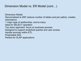Dimension Model vs. ER Model (cont…) Dimension Model: Denormalized to 2NF (reduce number of tables and join paths), creates redundancy 1 major type of relationship, one-to-many Ideal for SELECT operation Top down approach: focus on business process Designed to support analytical queries and user access Handle anomaly within ETL Predictable SQL Perfect for OLAP applications 