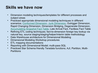Skills we have now Dimension modeling techniques/templates for different processes and subject areas Practiced appropriate dimensional modeling techniques in different scenarios;  Conformed Dimension ,  Junk Dimension , Outrigger Dimension, Rapid Changing Dimension, Dimension Bridging, Degenerate Dimension,  Accumulating Snapshot Fact Table , Late Arrival Fact, Factless Fact Table Refining ETL coding techniques; fact-to-dimension foreign key lookup via natural key, source staging/staging/helper/interim table methodology Data Warehouse architecture for Dimensional Modeling Dimensional Modeling Workshop procedures ETL mapping documentations Reporting with Dimensional Model; multi-pass SQL Practiced Star Schema friendly Teradata functions; AJI, Partition, Multi-Partitions 