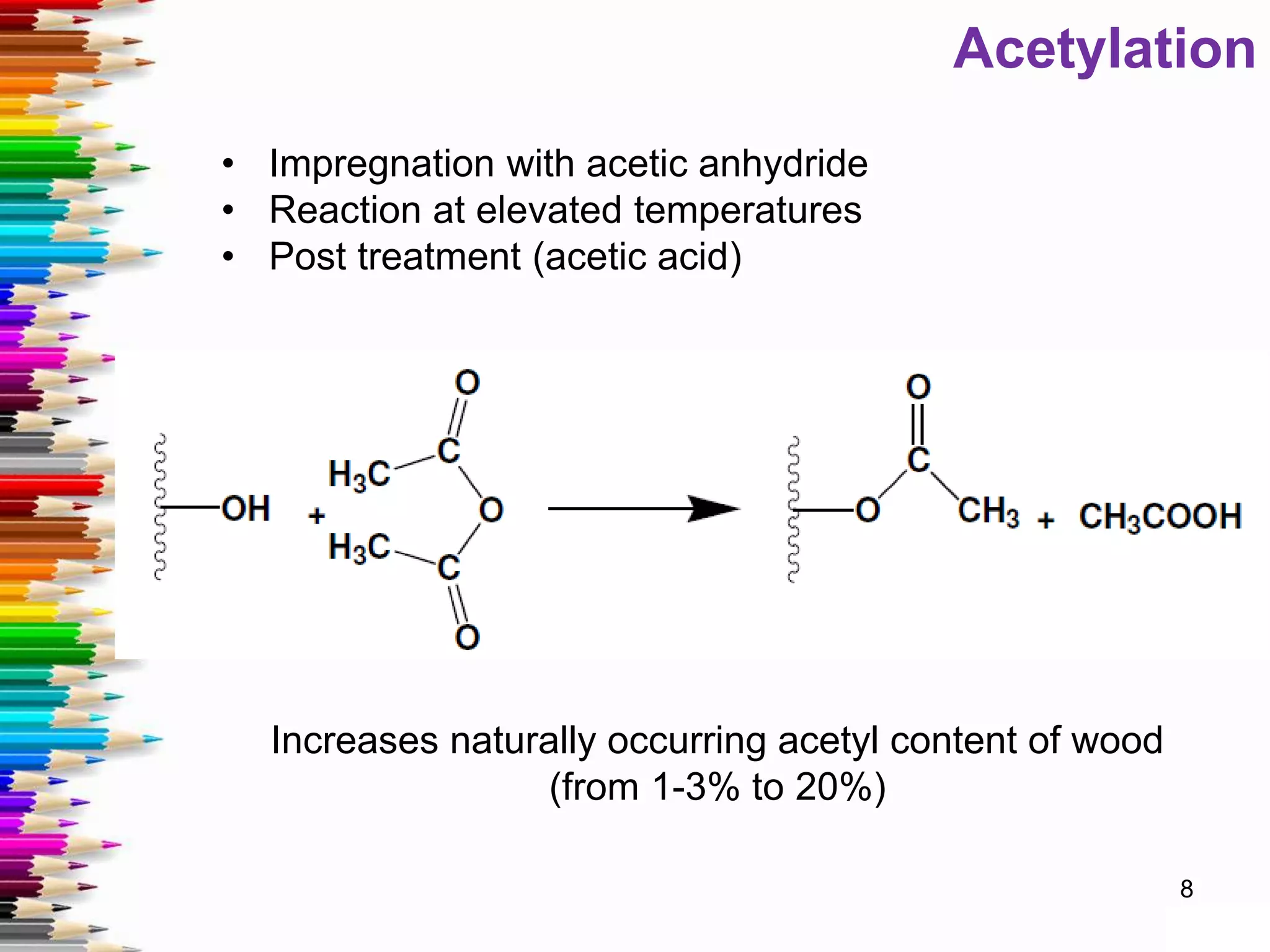 Acetylation
• Impregnation with acetic anhydride
• Reaction at elevated temperatures
• Post treatment (acetic acid)
Increases naturally occurring acetyl content of wood
(from 1-3% to 20%)
8
 