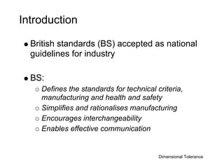 Introduction

  British standards (BS) accepted as national
  guidelines for industry

  BS:
    Defines the standards for technical criteria,
    manufacturing and health and safety
    Simplifies and rationalises manufacturing
    Encourages interchangeability
    Enables effective communication


                                         Dimensional Tolerance
 