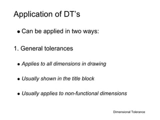 Application of DT’s

  Can be applied in two ways:

1. General tolerances

  Applies to all dimensions in drawing

  Usually shown in the title block

  Usually applies to non-functional dimensions


                                         Dimensional Tolerance
 