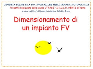 L’ENERGIA SOLARE E LA SUA APPLICAZIONE NEGLI IMPIANTI FOTOVOLTAICI Dimensionamento di un impianto FV Progetto realizzato dalla classe V° FASE – I.T.I.S. H. HERTZ di Roma A cura dei Prof.ri Bonanni Antonio e Coletta Bruno 