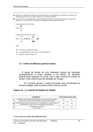 Circuitos de Potência




A) A tabela foi originalmente obtida para cabos tetrapolares e pentapolares, mas podem, em princípio, ser
   utilizada para circuitos com cabos unipolares ou condutores isolados.
B) A corrente (I) a ser utilizada para a determinação da seção dos 4 condutores do circuito, utilizando as
   tabelas 2,3 ou 5 (colunas de 3 condutores carregados), é obtida pelas expressões:


     • escolha pela corrente de fase




     • escolha pela corrente de neutro




     onde:


     IB = corrente de projeto do circuito;
      p = porcentagem da harmônica da 3ª ordem (tabela 14)
      f   = fator de correção (tabela 14)




          1.3 – Critério da Máxima queda de tensão



             A queda de tensão de uma instalação, deverá ser calculada
          considerando-se a carga instalada e os fatores de demanda
          explicitamente previstos na norma, sob o valor nominal da tensão de
          serviço e até o último ponto de utilização da energia.

                Em circuitos parciais, a queda de tensão será considerada de
          maneira análoga, entre os pontos inicial e final do circuito.

TABELA 18 - (*) LIMITES DE QUEDA DE TENSÃO



                                 Instalações                                  Iluminação Outros usos
      Instalações alimentadas diretamente por um ramal de baixa tensão,
A                                                                                 4%             4%
          a partir de uma rede de distribuição pública de baixa tensão.
    Instalações alimentadas diretamente por subestação de transformação ou
B                                                                                 7%             7%
             transfomador, a partir de uma instalação de alta tensão.
                            Instalações que possuam
C                                                                                 7%             7%
                                  fonte própria.




(*) De acordo com a tabela 46 da NBR 5410/1997.


Centro Universitário Salesiano De São Paulo                   UNISAL                                         18
U.E. Campinas
 